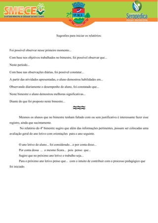 Sugestões para iniciar os relatórios:
Foi possível observar nesse primeiro momento...
Com base nos objetivos trabalhados no bimestre, foi possível observar que...
Neste período...
Com base nas observações diárias, foi possível constatar...
A partir das atividades apresentadas, o aluno demostrou habilidades em...
Observando diariamente o desempenho do aluno, foi constatado que...
Neste bimestre o aluno demostrou melhoras significativas...
Diante do que foi proposto neste bimestre...
≈≈≈
Mesmos os alunos que no bimestre tenham faltado com ou sem justificativa é interessante fazer esse
registro, ainda que sucintamente.
No relatório do 4º bimestre sugiro que além das informações pertinentes, possam ser colocadas uma
avaliação geral do ano letivo com orientações para o ano seguinte.
O ano letivo do aluno... foi considerado....e por conta disso...
Por conta dessa ... o mesmo ficara... pois penso que...
Sugiro que no próximo ano letivo o trabalho seja...
Para o próximo ano letivo penso que... com o intuito de contribuir com o processo pedagógico que
foi iniciado.
 