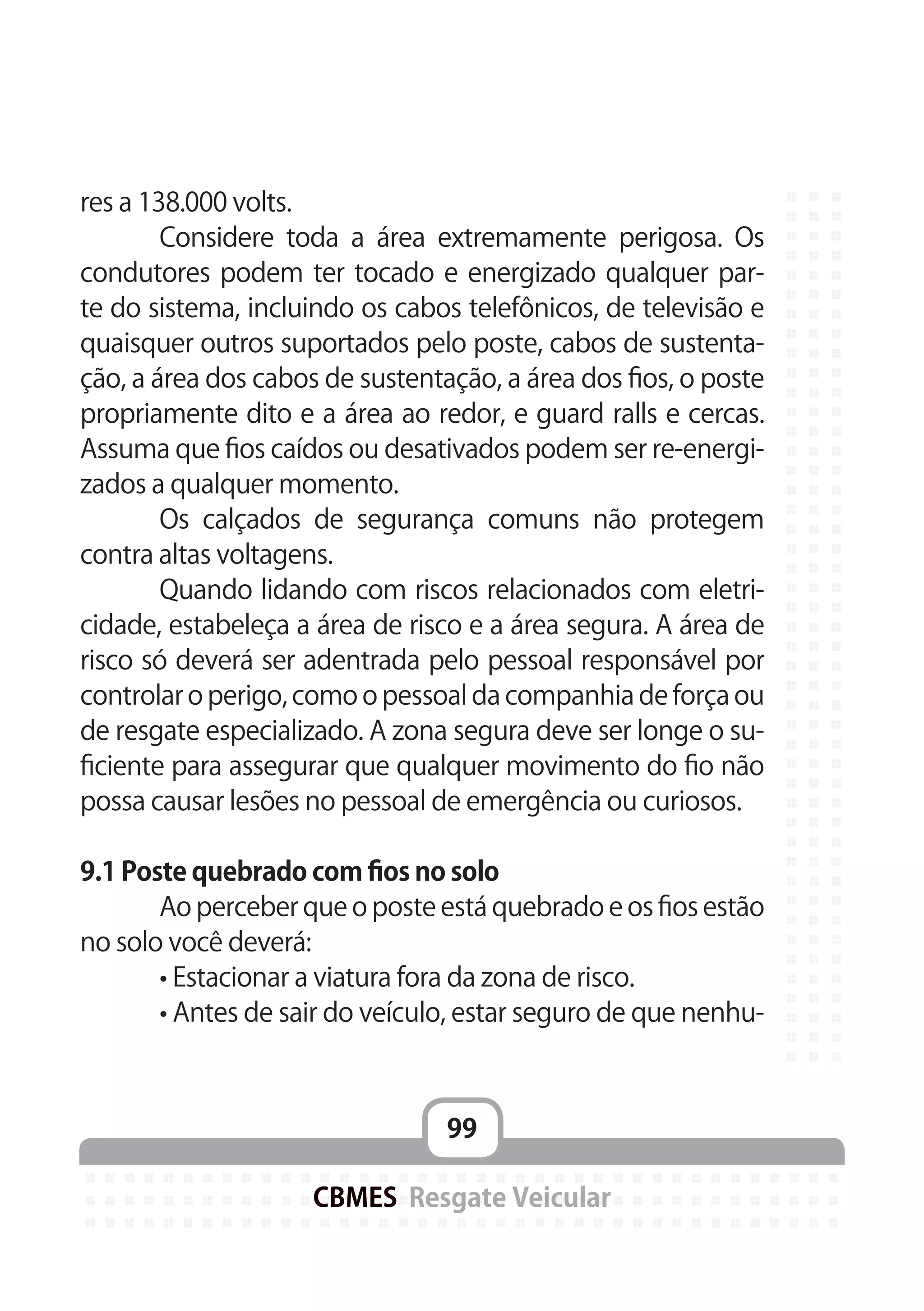 99
CBMES Resgate Veicular
res a 138.000 volts.
	 Considere toda a área extremamente perigosa. Os
condutores podem ter tocado e energizado qualquer par-
te do sistema, incluindo os cabos telefônicos, de televisão e
quaisquer outros suportados pelo poste, cabos de sustenta-
ção, a área dos cabos de sustentação, a área dos fios, o poste
propriamente dito e a área ao redor, e guard ralls e cercas.
Assuma que fios caídos ou desativados podem ser re-energi-
zados a qualquer momento.
	 Os calçados de segurança comuns não protegem
contra altas voltagens.
	 Quando lidando com riscos relacionados com eletri-
cidade, estabeleça a área de risco e a área segura. A área de
risco só deverá ser adentrada pelo pessoal responsável por
controlar o perigo, como o pessoal da companhia de força ou
de resgate especializado. A zona segura deve ser longe o su-
ficiente para assegurar que qualquer movimento do fio não
possa causar lesões no pessoal de emergência ou curiosos.
9.1 Poste quebrado com fios no solo
	 Ao perceber que o poste está quebrado e os fios estão
no solo você deverá:
	 • Estacionar a viatura fora da zona de risco.
	 • Antes de sair do veículo, estar seguro de que nenhu-
 