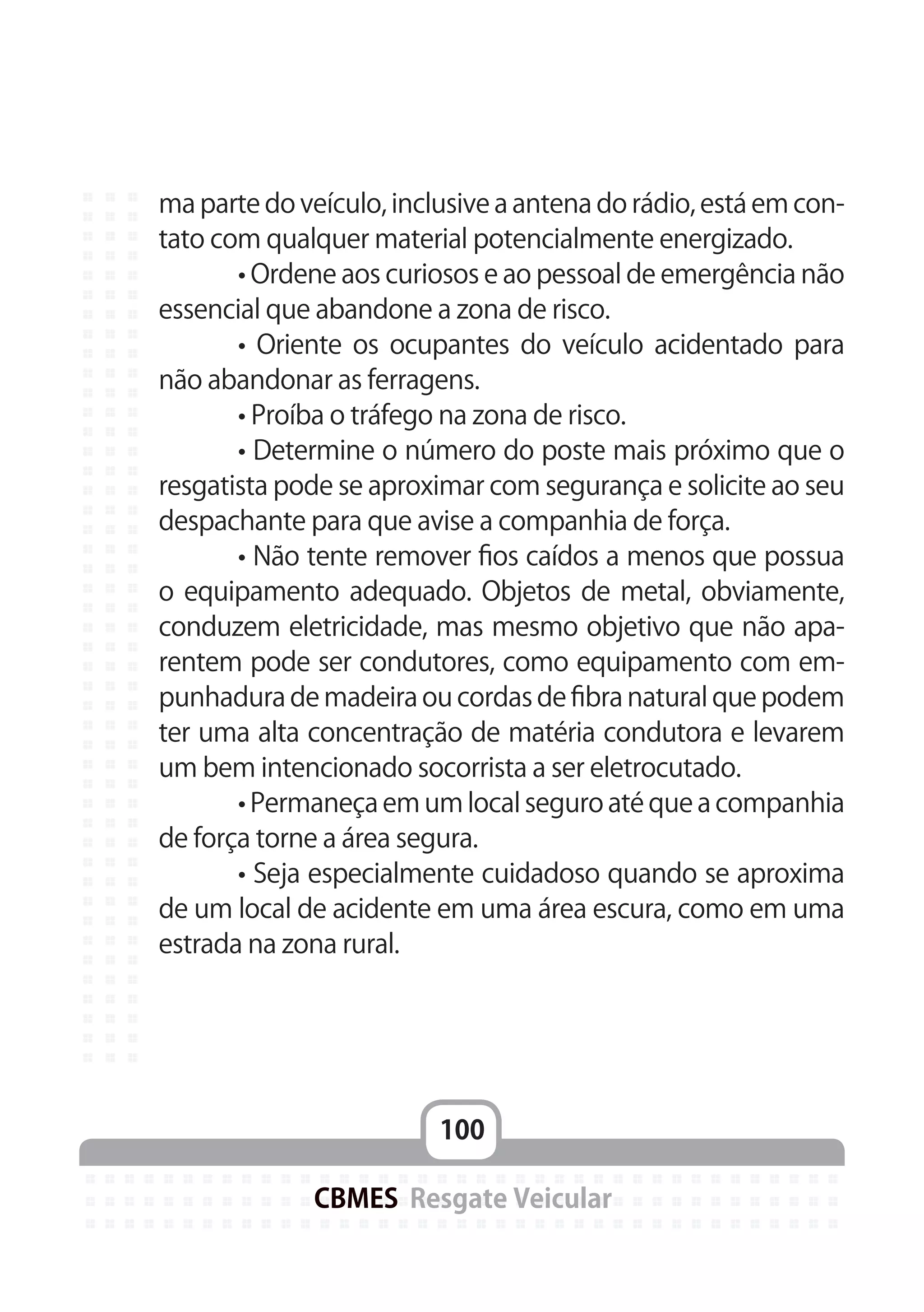 100
CBMES Resgate Veicular
ma parte do veículo, inclusive a antena do rádio, está em con-
tato com qualquer material potencialmente energizado.
	 • Ordene aos curiosos e ao pessoal de emergência não
essencial que abandone a zona de risco.
	 • Oriente os ocupantes do veículo acidentado para
não abandonar as ferragens.
	 • Proíba o tráfego na zona de risco.
	 • Determine o número do poste mais próximo que o
resgatista pode se aproximar com segurança e solicite ao seu
despachante para que avise a companhia de força.
	 • Não tente remover fios caídos a menos que possua
o equipamento adequado. Objetos de metal, obviamente,
conduzem eletricidade, mas mesmo objetivo que não apa-
rentem pode ser condutores, como equipamento com em-
punhadura de madeira ou cordas de fibra natural que podem
ter uma alta concentração de matéria condutora e levarem
um bem intencionado socorrista a ser eletrocutado.
	 • Permaneça em um local seguro até que a companhia
de força torne a área segura.
	 • Seja especialmente cuidadoso quando se aproxima
de um local de acidente em uma área escura, como em uma
estrada na zona rural.
 