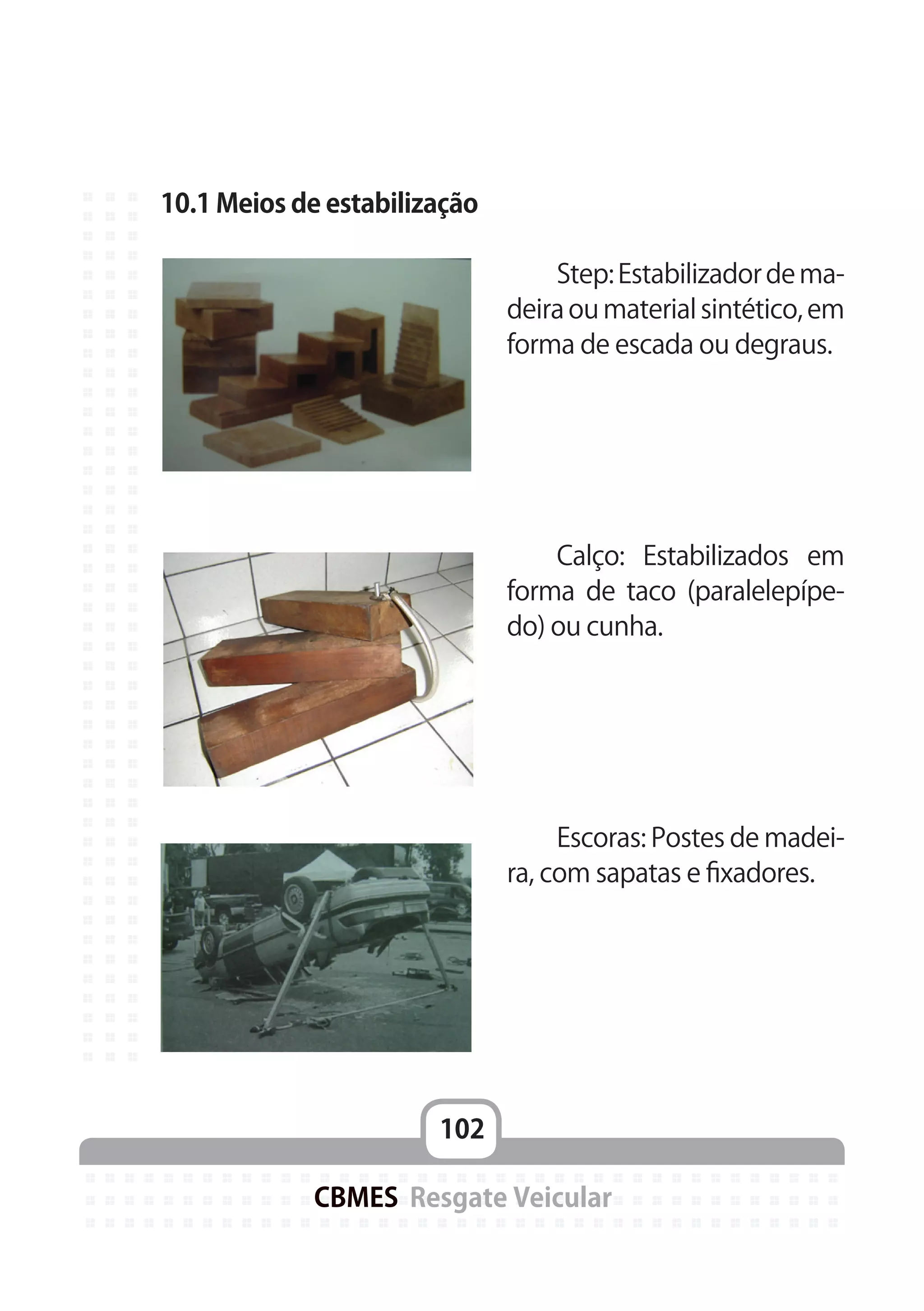 102
CBMES Resgate Veicular
10.1 Meios de estabilização
	
	 Step:Estabilizadordema-
deira ou material sintético, em
forma de escada ou degraus.
	 Calço: Estabilizados em
forma de taco (paralelepípe-
do) ou cunha.
	 Escoras: Postes de madei-
ra, com sapatas e fixadores.
 
