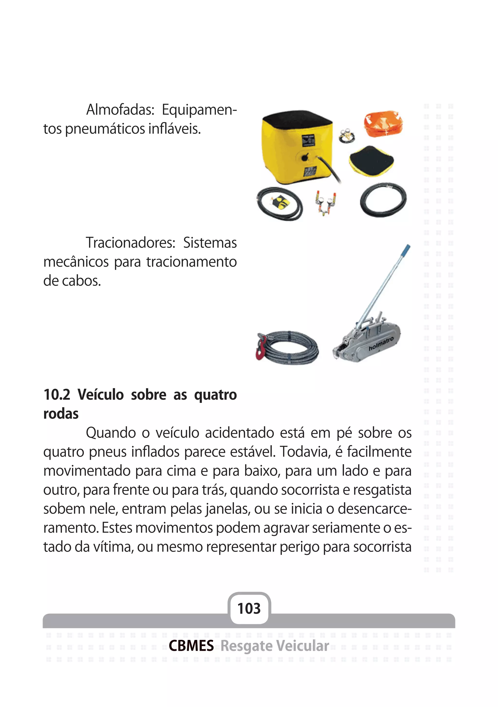 103
CBMES Resgate Veicular
	 Almofadas: Equipamen-
tos pneumáticos infláveis.
	
	 Tracionadores: Sistemas
mecânicos para tracionamento
de cabos.
			
10.2 Veículo sobre as quatro
rodas
	 Quando o veículo acidentado está em pé sobre os
quatro pneus inflados parece estável. Todavia, é facilmente
movimentado para cima e para baixo, para um lado e para
outro, para frente ou para trás, quando socorrista e resgatista
sobem nele, entram pelas janelas, ou se inicia o desencarce-
ramento. Estes movimentos podem agravar seriamente o es-
tado da vítima, ou mesmo representar perigo para socorrista
 