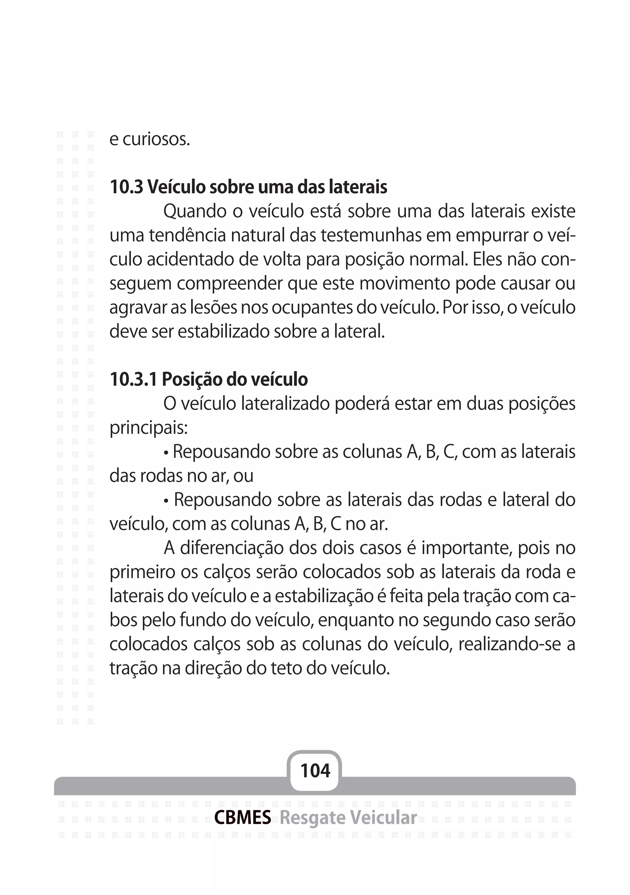 104
CBMES Resgate Veicular
e curiosos.
10.3 Veículo sobre uma das laterais
	 Quando o veículo está sobre uma das laterais existe
uma tendência natural das testemunhas em empurrar o veí-
culo acidentado de volta para posição normal. Eles não con-
seguem compreender que este movimento pode causar ou
agravar as lesões nos ocupantes do veículo. Por isso, o veículo
deve ser estabilizado sobre a lateral.
10.3.1 Posição do veículo
	 O veículo lateralizado poderá estar em duas posições
principais:
	 • Repousando sobre as colunas A, B, C, com as laterais
das rodas no ar, ou
	 • Repousando sobre as laterais das rodas e lateral do
veículo, com as colunas A, B, C no ar.
	 A diferenciação dos dois casos é importante, pois no
primeiro os calços serão colocados sob as laterais da roda e
laterais do veículo e a estabilização é feita pela tração com ca-
bos pelo fundo do veículo, enquanto no segundo caso serão
colocados calços sob as colunas do veículo, realizando-se a
tração na direção do teto do veículo.
 