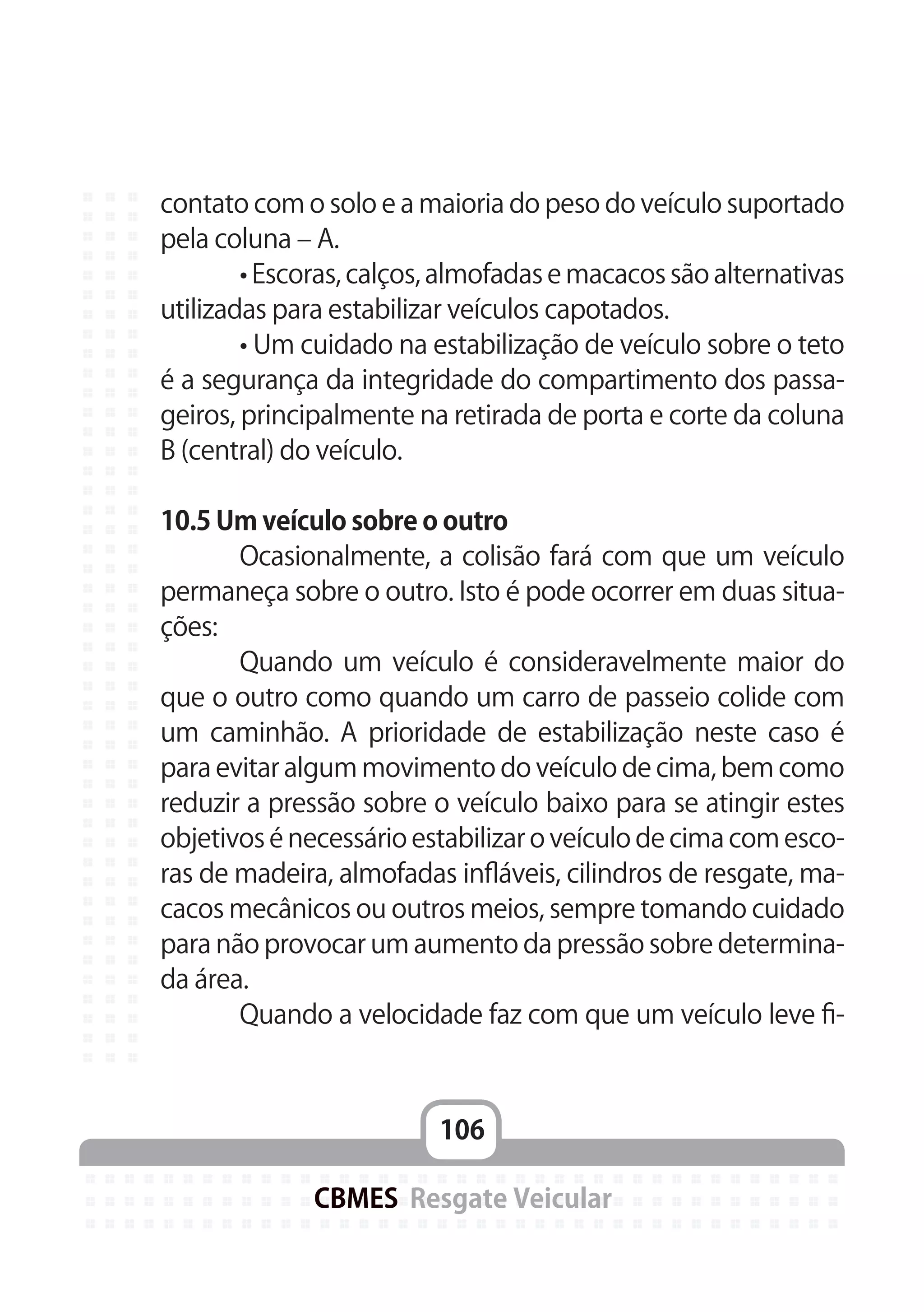 106
CBMES Resgate Veicular
contato com o solo e a maioria do peso do veículo suportado
pela coluna – A.
	 • Escoras, calços, almofadas e macacos são alternativas
utilizadas para estabilizar veículos capotados.
	 • Um cuidado na estabilização de veículo sobre o teto
é a segurança da integridade do compartimento dos passa-
geiros, principalmente na retirada de porta e corte da coluna
B (central) do veículo.
10.5 Um veículo sobre o outro
	 Ocasionalmente, a colisão fará com que um veículo
permaneça sobre o outro. Isto é pode ocorrer em duas situa-
ções:
	 Quando um veículo é consideravelmente maior do
que o outro como quando um carro de passeio colide com
um caminhão. A prioridade de estabilização neste caso é
para evitar algum movimento do veículo de cima, bem como
reduzir a pressão sobre o veículo baixo para se atingir estes
objetivos é necessário estabilizar o veículo de cima com esco-
ras de madeira, almofadas infláveis, cilindros de resgate, ma-
cacos mecânicos ou outros meios, sempre tomando cuidado
para não provocar um aumento da pressão sobre determina-
da área.
	 Quando a velocidade faz com que um veículo leve fi-
 