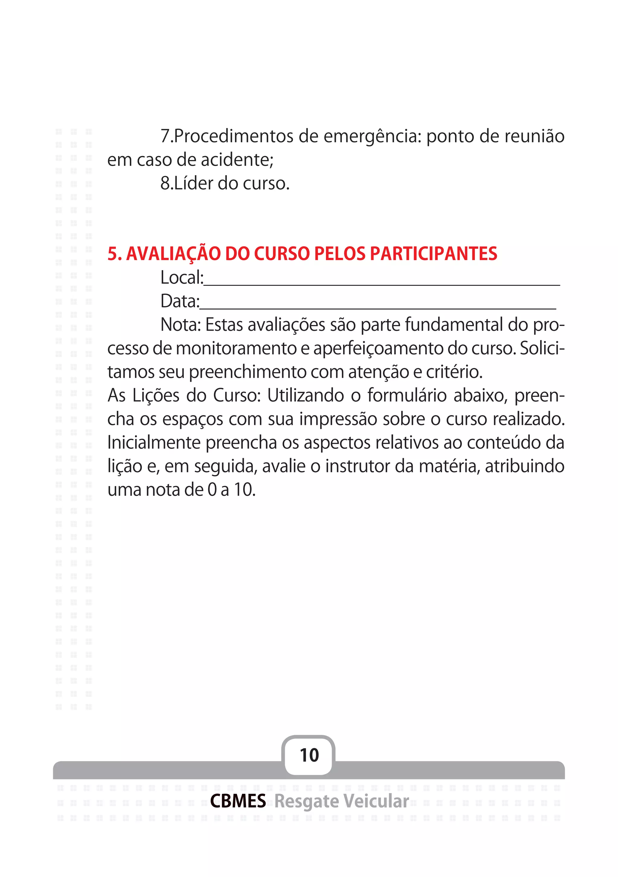 10
CBMES Resgate Veicular
	 7.Procedimentos de emergência: ponto de reunião
em caso de acidente;
	 8.Líder do curso.
5. AVALIAÇÃO DO CURSO PELOS PARTICIPANTES
	 Local:_____________________________________
	 Data:_____________________________________
	 Nota: Estas avaliações são parte fundamental do pro-
cesso de monitoramento e aperfeiçoamento do curso. Solici-
tamos seu preenchimento com atenção e critério.
As Lições do Curso: Utilizando o formulário abaixo, preen-
cha os espaços com sua impressão sobre o curso realizado.
Inicialmente preencha os aspectos relativos ao conteúdo da
lição e, em seguida, avalie o instrutor da matéria, atribuindo
uma nota de 0 a 10.
 