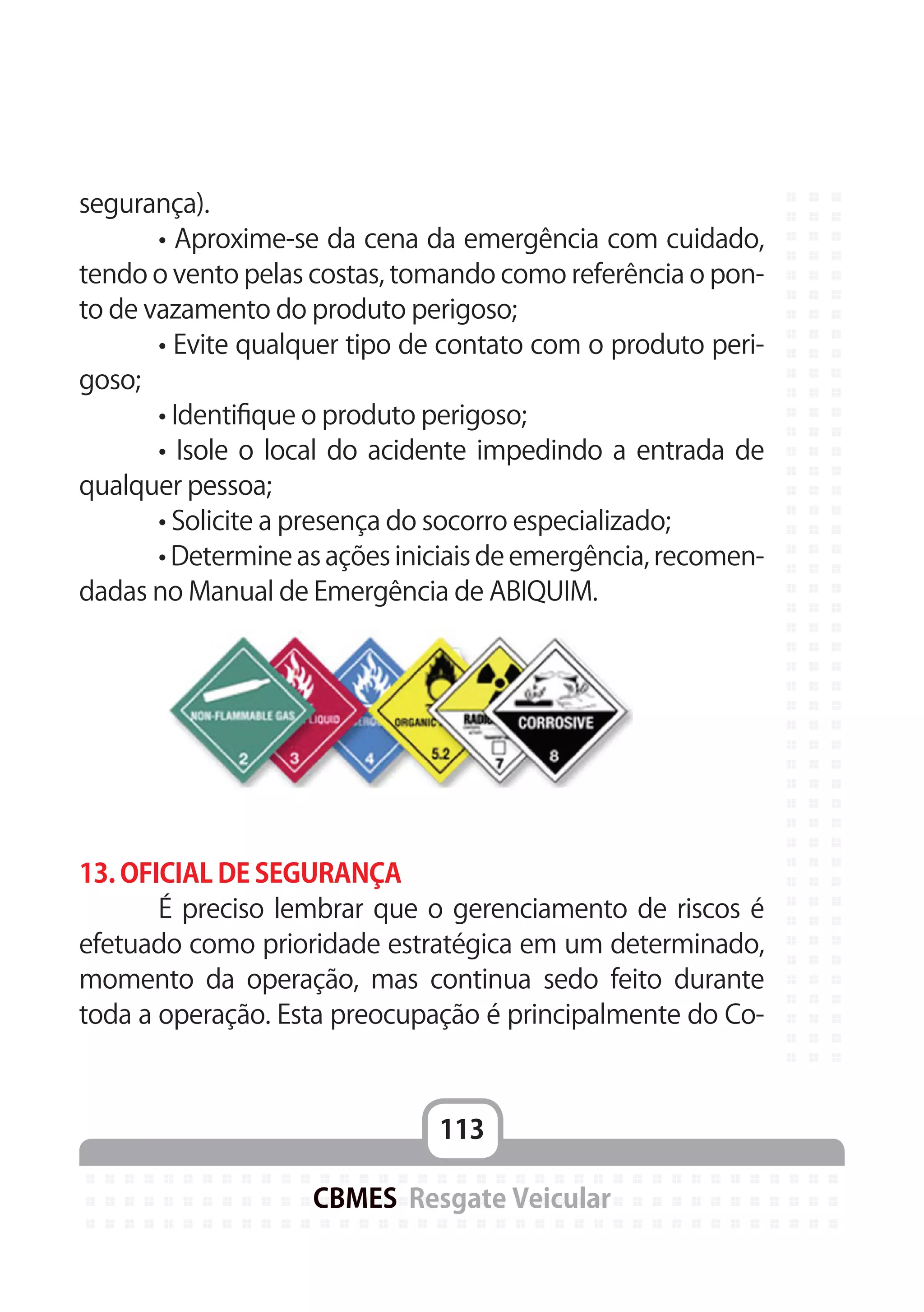 113
CBMES Resgate Veicular
segurança).
	 • Aproxime-se da cena da emergência com cuidado,
tendo o vento pelas costas, tomando como referência o pon-
to de vazamento do produto perigoso;
	 • Evite qualquer tipo de contato com o produto peri-
goso;
	 • Identifique o produto perigoso;
	 • Isole o local do acidente impedindo a entrada de
qualquer pessoa;
	 • Solicite a presença do socorro especializado;
	 • Determine as ações iniciais de emergência, recomen-
dadas no Manual de Emergência de ABIQUIM.
13. OFICIAL DE SEGURANÇA
	 É preciso lembrar que o gerenciamento de riscos é
efetuado como prioridade estratégica em um determinado,
momento da operação, mas continua sedo feito durante
toda a operação. Esta preocupação é principalmente do Co-
 