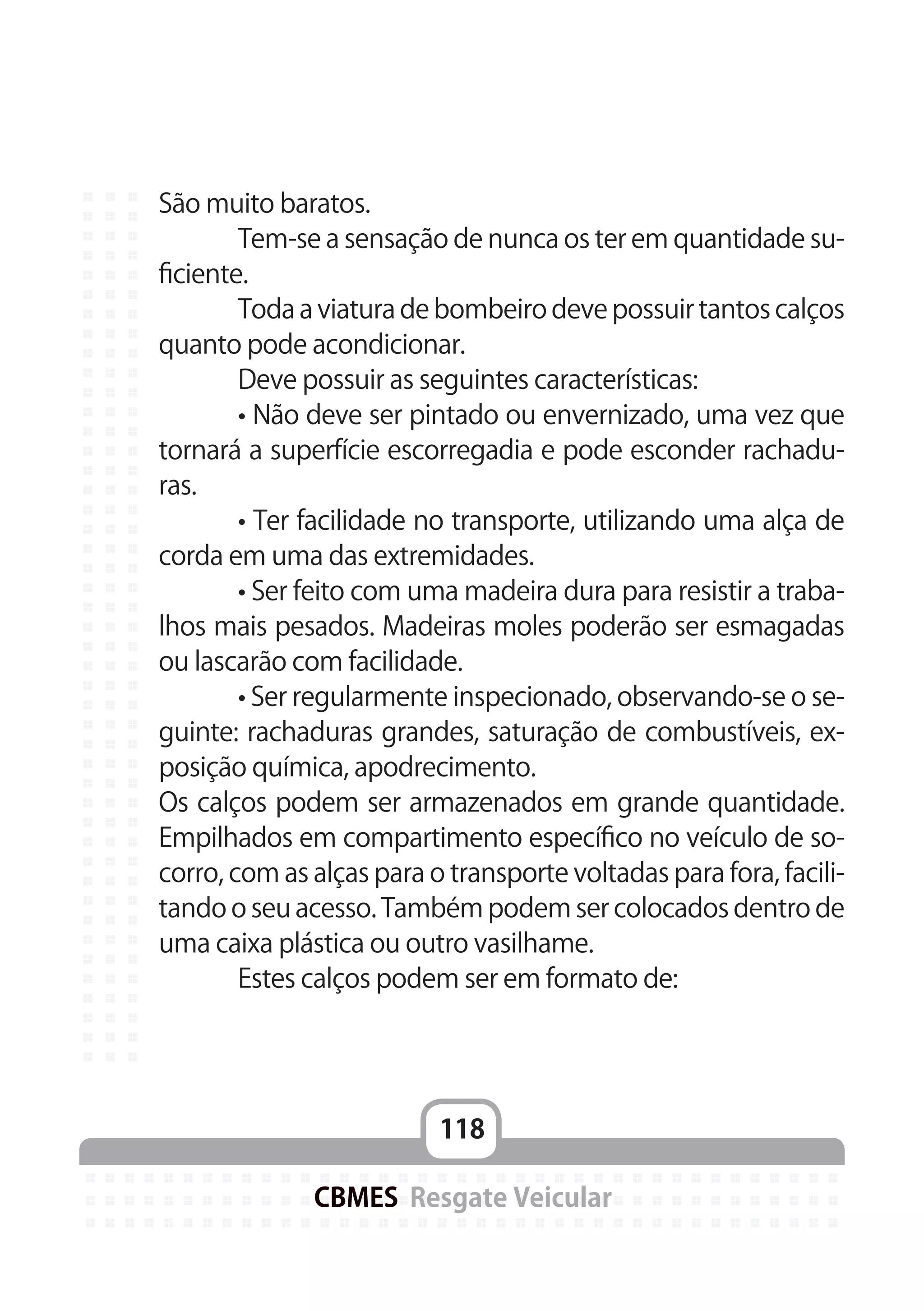 118
CBMES Resgate Veicular
São muito baratos.
	 Tem-se a sensação de nunca os ter em quantidade su-
ficiente.
	 Toda a viatura de bombeiro deve possuir tantos calços
quanto pode acondicionar.
	 Deve possuir as seguintes características:
	 • Não deve ser pintado ou envernizado, uma vez que
tornará a superfície escorregadia e pode esconder rachadu-
ras.
	 • Ter facilidade no transporte, utilizando uma alça de
corda em uma das extremidades.
	 • Ser feito com uma madeira dura para resistir a traba-
lhos mais pesados. Madeiras moles poderão ser esmagadas
ou lascarão com facilidade.
	 • Ser regularmente inspecionado, observando-se o se-
guinte: rachaduras grandes, saturação de combustíveis, ex-
posição química, apodrecimento.
Os calços podem ser armazenados em grande quantidade.
Empilhados em compartimento específico no veículo de so-
corro, com as alças para o transporte voltadas para fora, facili-
tando o seu acesso. Também podem ser colocados dentro de
uma caixa plástica ou outro vasilhame.
	 Estes calços podem ser em formato de:
 