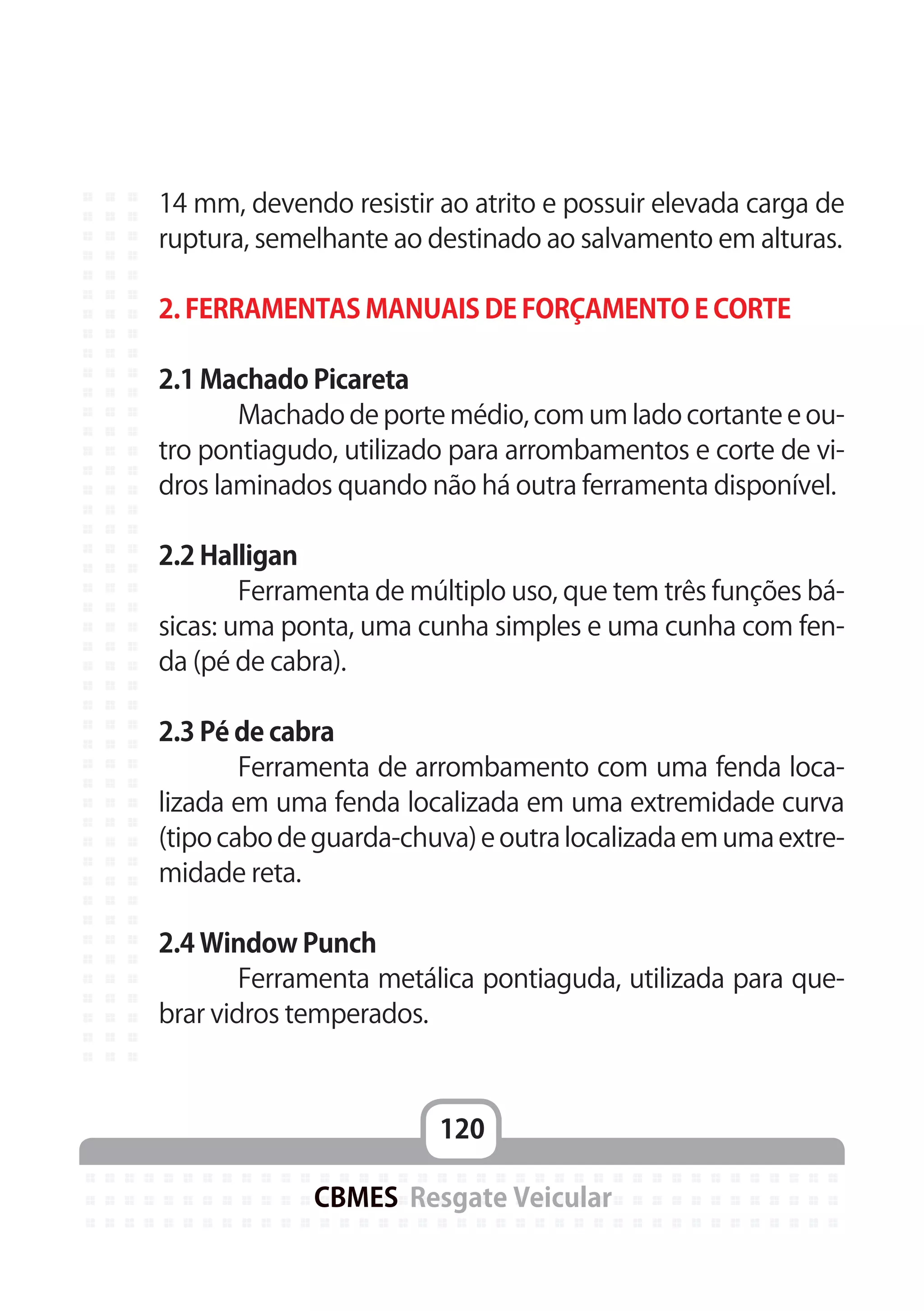 120
CBMES Resgate Veicular
14 mm, devendo resistir ao atrito e possuir elevada carga de
ruptura, semelhante ao destinado ao salvamento em alturas.
2. FERRAMENTAS MANUAIS DE FORÇAMENTO E CORTE
2.1 Machado Picareta
	 Machado de porte médio, com um lado cortante e ou-
tro pontiagudo, utilizado para arrombamentos e corte de vi-
dros laminados quando não há outra ferramenta disponível.
2.2 Halligan
	 Ferramenta de múltiplo uso, que tem três funções bá-
sicas: uma ponta, uma cunha simples e uma cunha com fen-
da (pé de cabra).
2.3 Pé de cabra
	 Ferramenta de arrombamento com uma fenda loca-
lizada em uma fenda localizada em uma extremidade curva
(tipo cabo de guarda-chuva) e outra localizada em uma extre-
midade reta.
2.4 Window Punch
	 Ferramenta metálica pontiaguda, utilizada para que-
brar vidros temperados.
 
