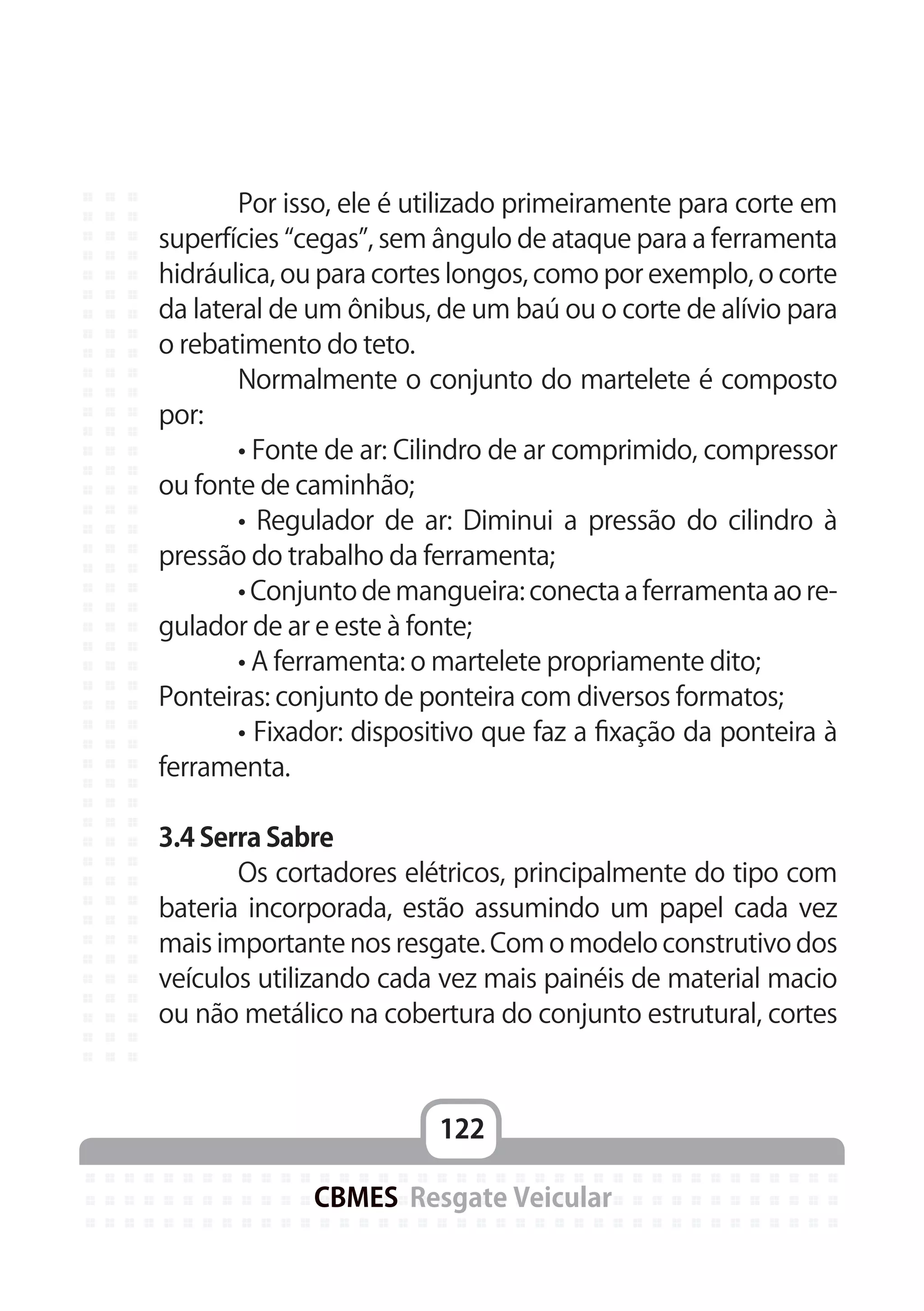 122
CBMES Resgate Veicular
	 Por isso, ele é utilizado primeiramente para corte em
superfícies “cegas”, sem ângulo de ataque para a ferramenta
hidráulica, ou para cortes longos, como por exemplo, o corte
da lateral de um ônibus, de um baú ou o corte de alívio para
o rebatimento do teto.
	 Normalmente o conjunto do martelete é composto
por:
	 • Fonte de ar: Cilindro de ar comprimido, compressor
ou fonte de caminhão;
	 • Regulador de ar: Diminui a pressão do cilindro à
pressão do trabalho da ferramenta;
	 • Conjunto de mangueira: conecta a ferramenta ao re-
gulador de ar e este à fonte;
	 • A ferramenta: o martelete propriamente dito;
Ponteiras: conjunto de ponteira com diversos formatos;
	 • Fixador: dispositivo que faz a fixação da ponteira à
ferramenta.
3.4 Serra Sabre
	 Os cortadores elétricos, principalmente do tipo com
bateria incorporada, estão assumindo um papel cada vez
mais importante nos resgate. Com o modelo construtivo dos
veículos utilizando cada vez mais painéis de material macio
ou não metálico na cobertura do conjunto estrutural, cortes
 