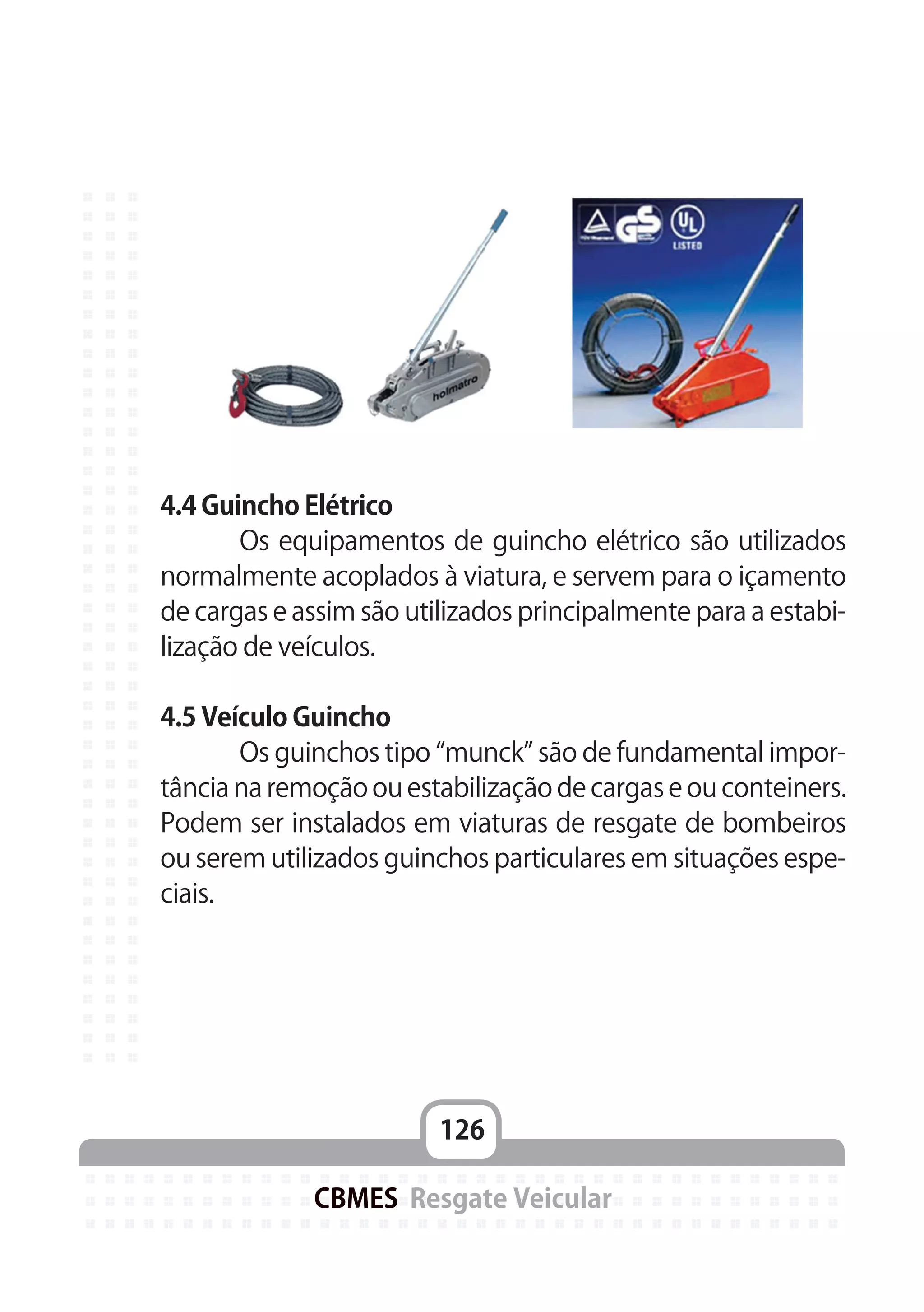 126
CBMES Resgate Veicular
4.4 Guincho Elétrico
	 Os equipamentos de guincho elétrico são utilizados
normalmente acoplados à viatura, e servem para o içamento
de cargas e assim são utilizados principalmente para a estabi-
lização de veículos.
4.5 Veículo Guincho
	 Os guinchos tipo “munck” são de fundamental impor-
tância na remoção ou estabilização de cargas e ou conteiners.
Podem ser instalados em viaturas de resgate de bombeiros
ou serem utilizados guinchos particulares em situações espe-
ciais.
 