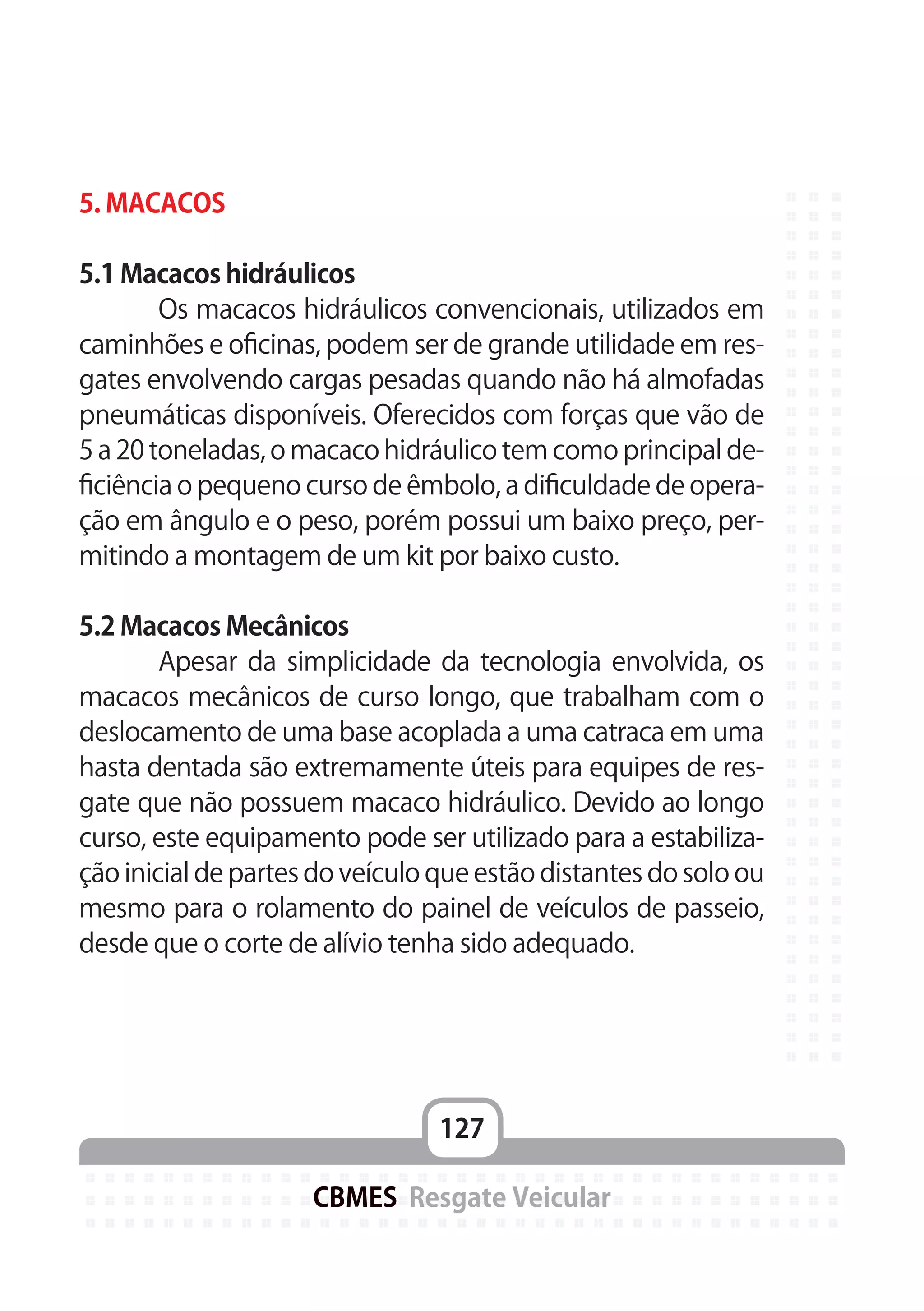 127
CBMES Resgate Veicular
5. MACACOS
5.1 Macacos hidráulicos
	 Os macacos hidráulicos convencionais, utilizados em
caminhões e oficinas, podem ser de grande utilidade em res-
gates envolvendo cargas pesadas quando não há almofadas
pneumáticas disponíveis. Oferecidos com forças que vão de
5 a 20 toneladas, o macaco hidráulico tem como principal de-
ficiência o pequeno curso de êmbolo, a dificuldade de opera-
ção em ângulo e o peso, porém possui um baixo preço, per-
mitindo a montagem de um kit por baixo custo.
5.2 Macacos Mecânicos
	 Apesar da simplicidade da tecnologia envolvida, os
macacos mecânicos de curso longo, que trabalham com o
deslocamento de uma base acoplada a uma catraca em uma
hasta dentada são extremamente úteis para equipes de res-
gate que não possuem macaco hidráulico. Devido ao longo
curso, este equipamento pode ser utilizado para a estabiliza-
ção inicial de partes do veículo que estão distantes do solo ou
mesmo para o rolamento do painel de veículos de passeio,
desde que o corte de alívio tenha sido adequado.
 