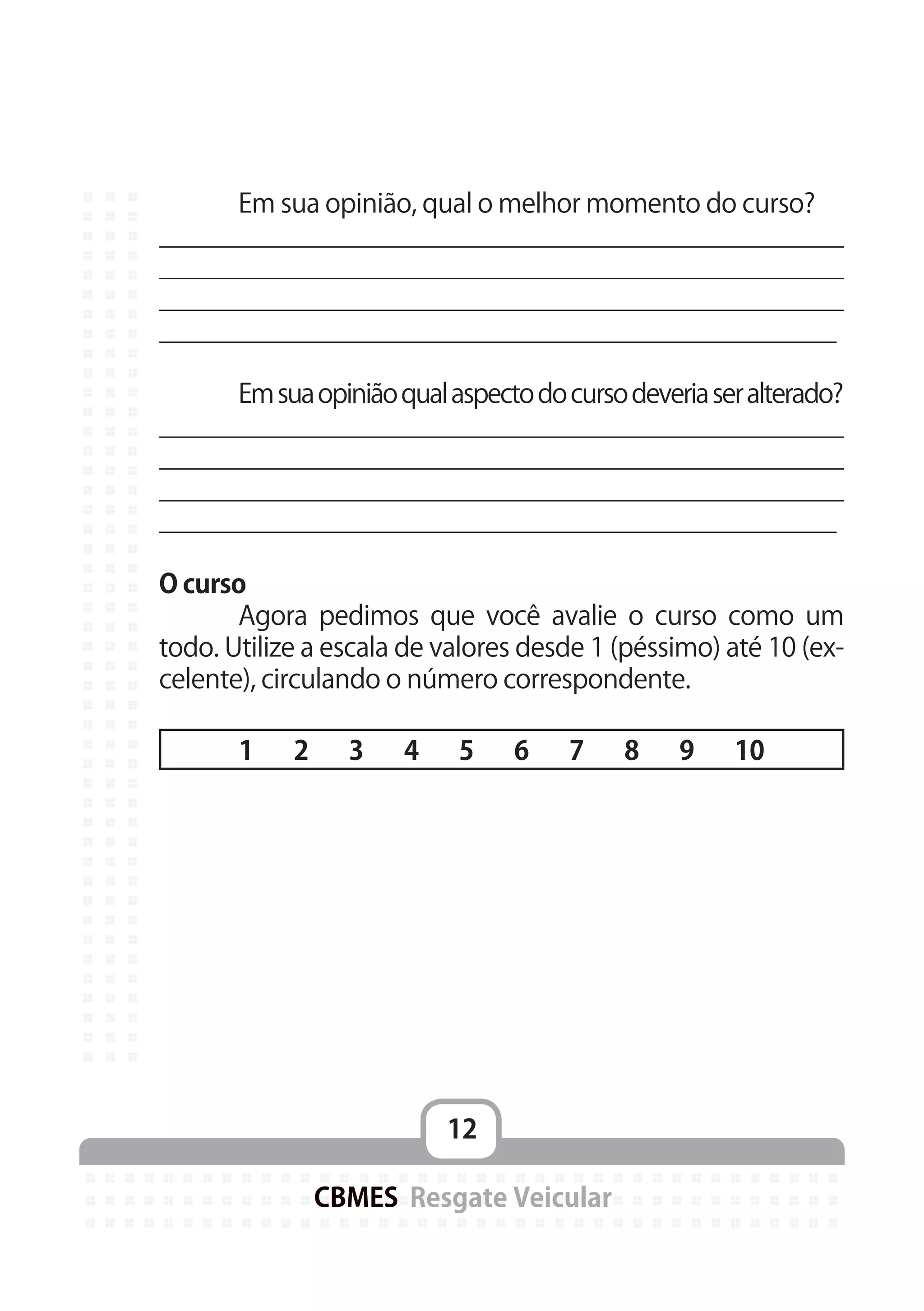 12
CBMES Resgate Veicular
	 Em sua opinião, qual o melhor momento do curso?
_______________________________________________
_______________________________________________
_______________________________________________
_______________________________________________
	 Emsuaopiniãoqualaspectodocursodeveriaseralterado?
_______________________________________________
_______________________________________________
_______________________________________________
_______________________________________________
O curso
	 Agora pedimos que você avalie o curso como um
todo. Utilize a escala de valores desde 1 (péssimo) até 10 (ex-
celente), circulando o número correspondente.
1 2 3 4 5 6 7 8 9 10
 