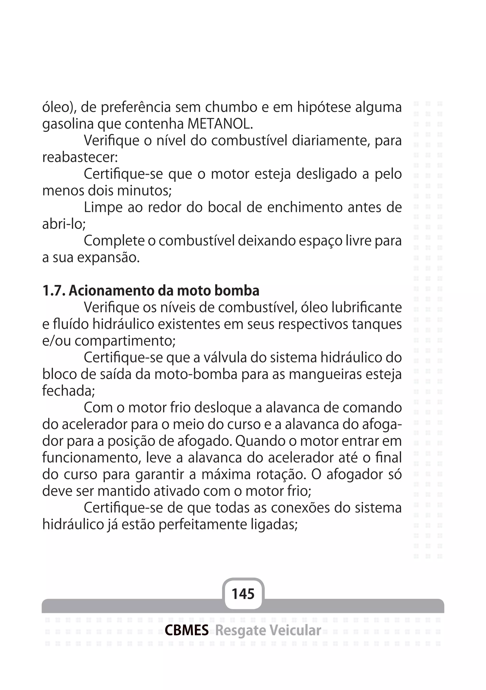 145
CBMES Resgate Veicular
óleo), de preferência sem chumbo e em hipótese alguma
gasolina que contenha METANOL.
	 Verifique o nível do combustível diariamente, para
reabastecer:
	 Certifique-se que o motor esteja desligado a pelo
menos dois minutos;
	 Limpe ao redor do bocal de enchimento antes de
abri-lo;
	 Complete o combustível deixando espaço livre para
a sua expansão.
1.7. Acionamento da moto bomba
	 Verifique os níveis de combustível, óleo lubrificante
e fluído hidráulico existentes em seus respectivos tanques
e/ou compartimento;
	 Certifique-se que a válvula do sistema hidráulico do
bloco de saída da moto-bomba para as mangueiras esteja
fechada;
	 Com o motor frio desloque a alavanca de comando
do acelerador para o meio do curso e a alavanca do afoga-
dor para a posição de afogado. Quando o motor entrar em
funcionamento, leve a alavanca do acelerador até o final
do curso para garantir a máxima rotação. O afogador só
deve ser mantido ativado com o motor frio;
	 Certifique-se de que todas as conexões do sistema
hidráulico já estão perfeitamente ligadas;
 