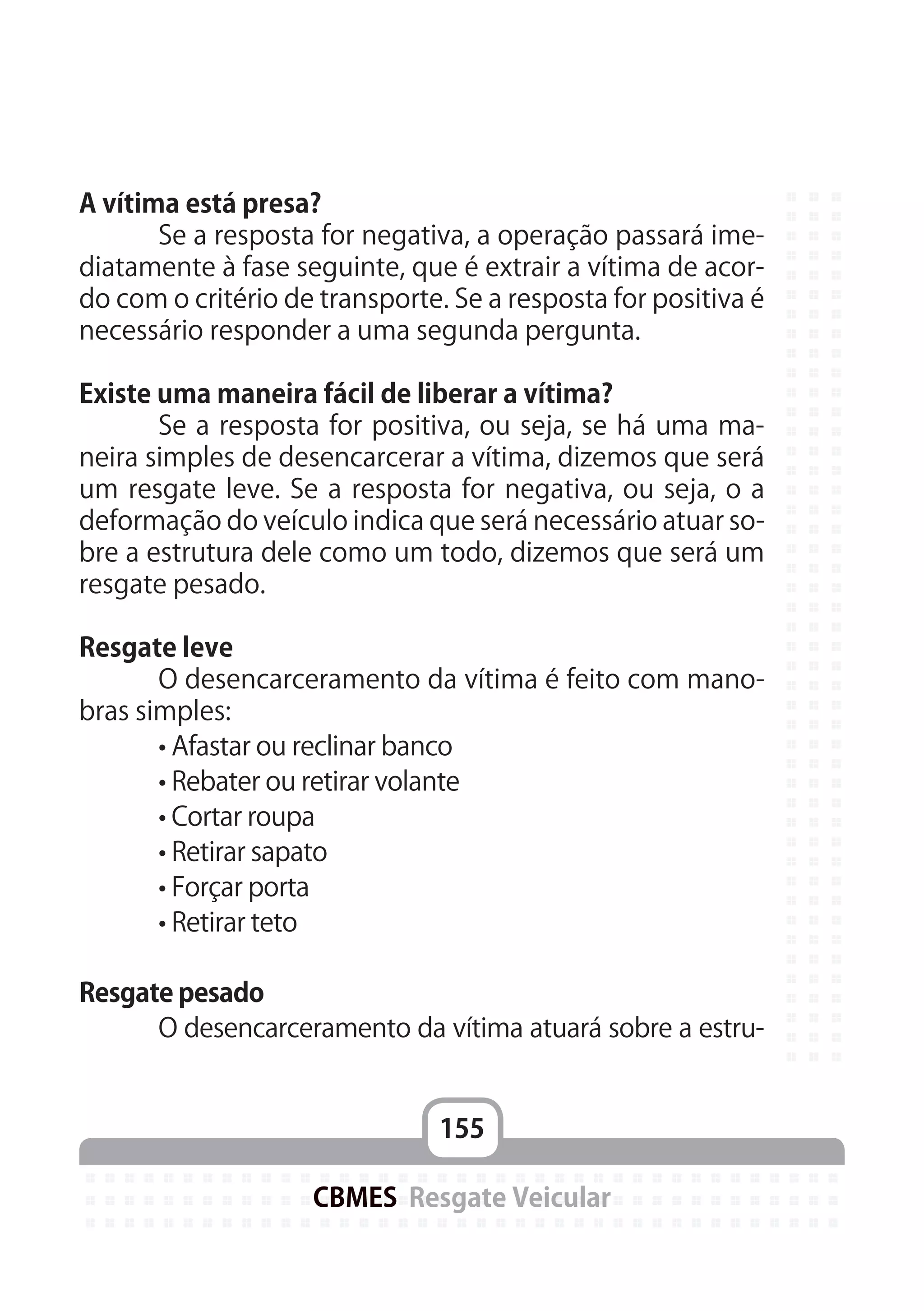 155
CBMES Resgate Veicular
A vítima está presa?
	 Se a resposta for negativa, a operação passará ime-
diatamente à fase seguinte, que é extrair a vítima de acor-
do com o critério de transporte. Se a resposta for positiva é
necessário responder a uma segunda pergunta.
Existe uma maneira fácil de liberar a vítima?
	 Se a resposta for positiva, ou seja, se há uma ma-
neira simples de desencarcerar a vítima, dizemos que será
um resgate leve. Se a resposta for negativa, ou seja, o a
deformação do veículo indica que será necessário atuar so-
bre a estrutura dele como um todo, dizemos que será um
resgate pesado.
Resgate leve
	 O desencarceramento da vítima é feito com mano-
bras simples:
	 • Afastar ou reclinar banco
	 • Rebater ou retirar volante
	 • Cortar roupa
	 • Retirar sapato
	 • Forçar porta
	 • Retirar teto
Resgate pesado
	 O desencarceramento da vítima atuará sobre a estru-
 