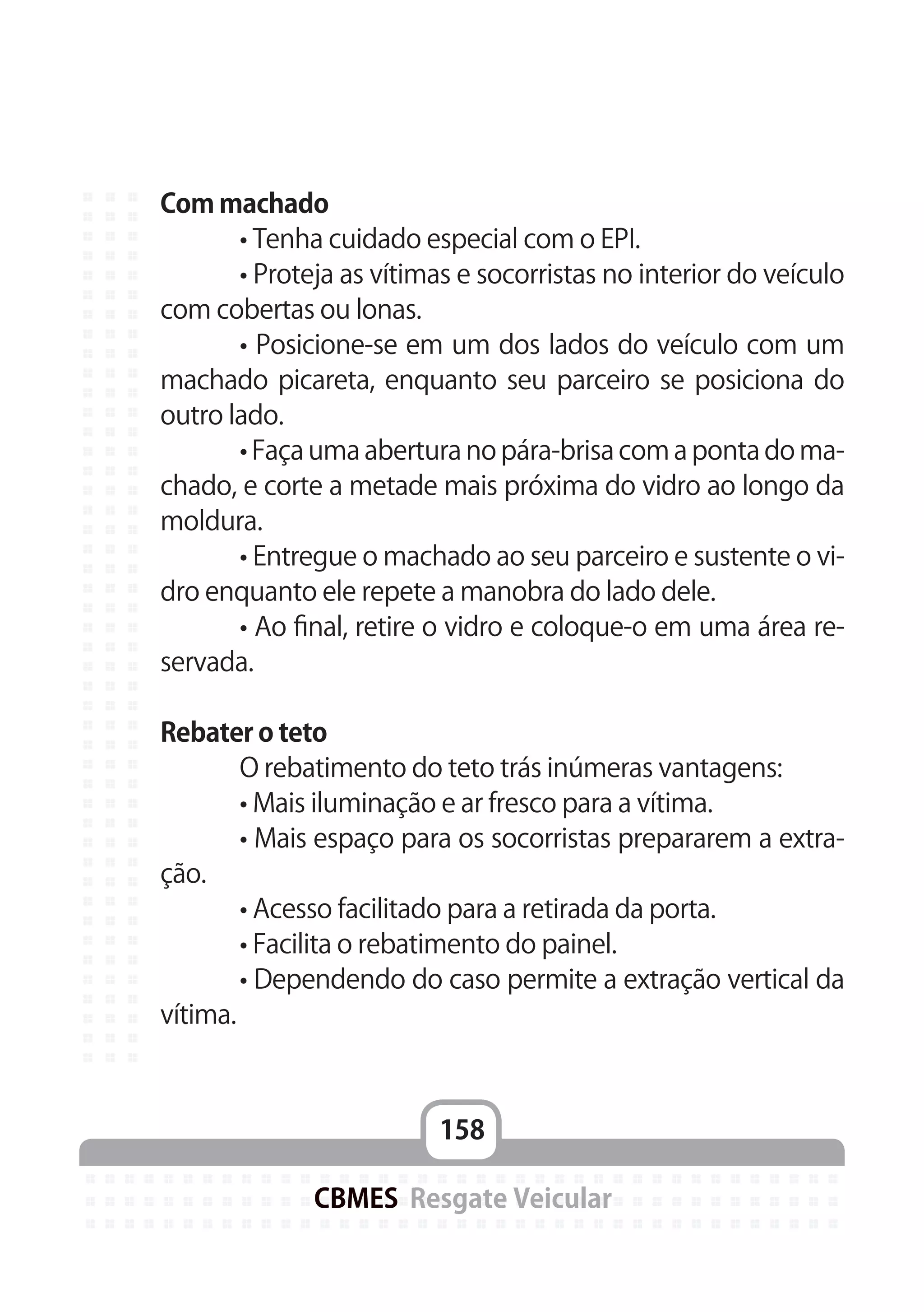 158
CBMES Resgate Veicular
Com machado
	 • Tenha cuidado especial com o EPI.
	 • Proteja as vítimas e socorristas no interior do veículo
com cobertas ou lonas.
	 • Posicione-se em um dos lados do veículo com um
machado picareta, enquanto seu parceiro se posiciona do
outro lado.
	 • Faça uma abertura no pára-brisa com a ponta do ma-
chado, e corte a metade mais próxima do vidro ao longo da
moldura.
	 • Entregue o machado ao seu parceiro e sustente o vi-
dro enquanto ele repete a manobra do lado dele.
	 • Ao final, retire o vidro e coloque-o em uma área re-
servada.
Rebater o teto
	 O rebatimento do teto trás inúmeras vantagens:
	 • Mais iluminação e ar fresco para a vítima.
	 • Mais espaço para os socorristas prepararem a extra-
ção.
	 • Acesso facilitado para a retirada da porta.
	 • Facilita o rebatimento do painel.
	 • Dependendo do caso permite a extração vertical da
vítima.
 