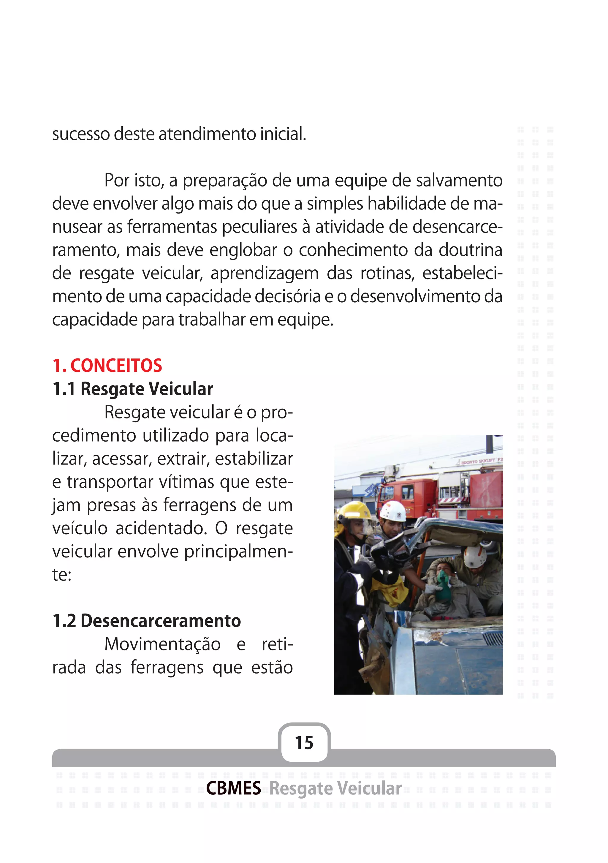 15
CBMES Resgate Veicular
sucesso deste atendimento inicial.
	 Por isto, a preparação de uma equipe de salvamento
deve envolver algo mais do que a simples habilidade de ma-
nusear as ferramentas peculiares à atividade de desencarce-
ramento, mais deve englobar o conhecimento da doutrina
de resgate veicular, aprendizagem das rotinas, estabeleci-
mento de uma capacidade decisória e o desenvolvimento da
capacidade para trabalhar em equipe.
1. CONCEITOS
1.1 Resgate Veicular
	 Resgate veicular é o pro-
cedimento utilizado para loca-
lizar, acessar, extrair, estabilizar
e transportar vítimas que este-
jam presas às ferragens de um
veículo acidentado. O resgate
veicular envolve principalmen-
te:
1.2 Desencarceramento
	 Movimentação e reti-
rada das ferragens que estão
 