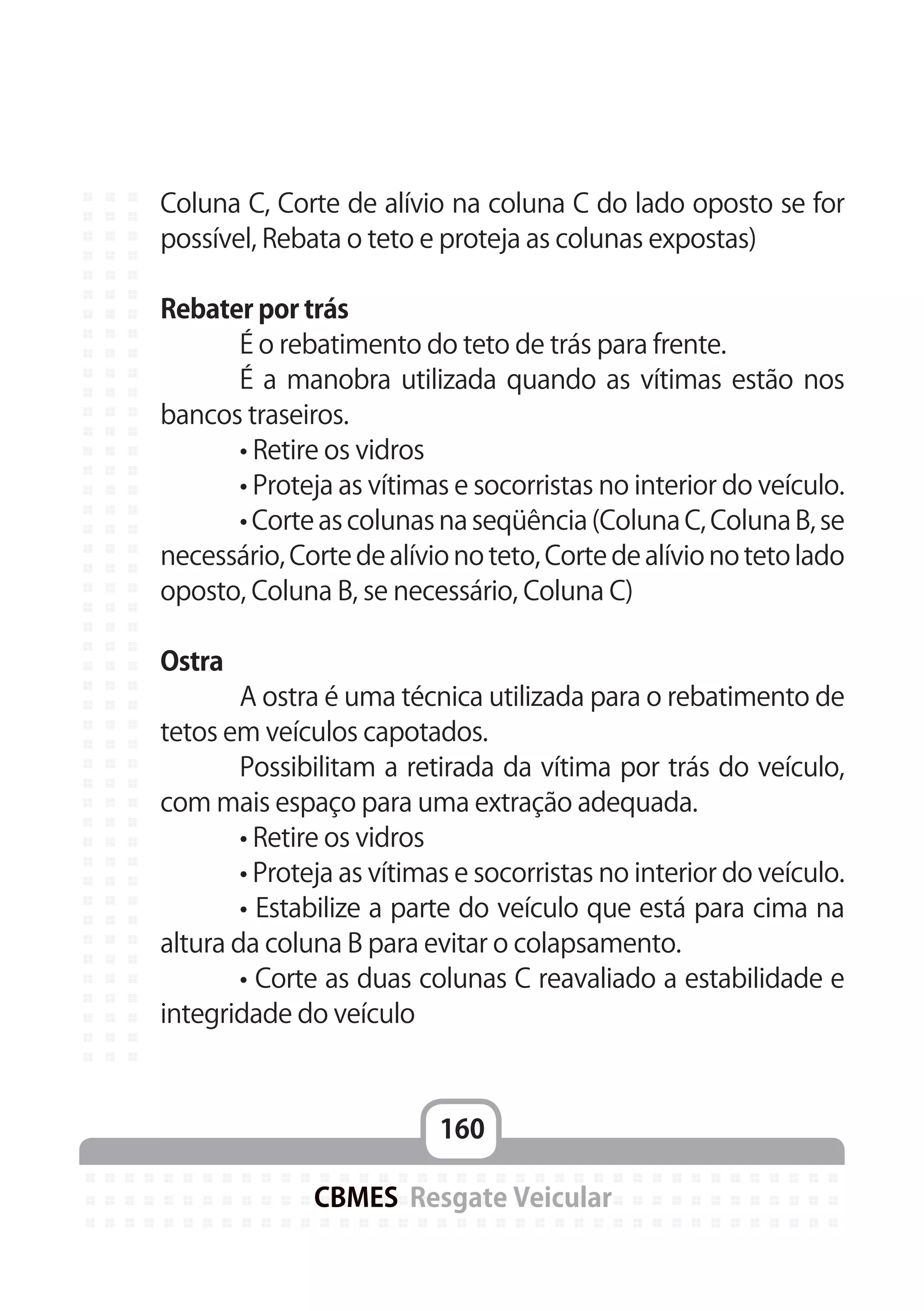 160
CBMES Resgate Veicular
Coluna C, Corte de alívio na coluna C do lado oposto se for
possível, Rebata o teto e proteja as colunas expostas)
Rebater por trás
	 É o rebatimento do teto de trás para frente.
	 É a manobra utilizada quando as vítimas estão nos
bancos traseiros.
	 • Retire os vidros
	 • Proteja as vítimas e socorristas no interior do veículo.
	 • Corte as colunas na seqüência (Coluna C, Coluna B, se
necessário, Corte de alívio no teto, Corte de alívio no teto lado
oposto, Coluna B, se necessário, Coluna C)
Ostra
	 A ostra é uma técnica utilizada para o rebatimento de
tetos em veículos capotados.
	 Possibilitam a retirada da vítima por trás do veículo,
com mais espaço para uma extração adequada.
	 • Retire os vidros
	 • Proteja as vítimas e socorristas no interior do veículo.
	 • Estabilize a parte do veículo que está para cima na
altura da coluna B para evitar o colapsamento.
	 • Corte as duas colunas C reavaliado a estabilidade e
integridade do veículo
 