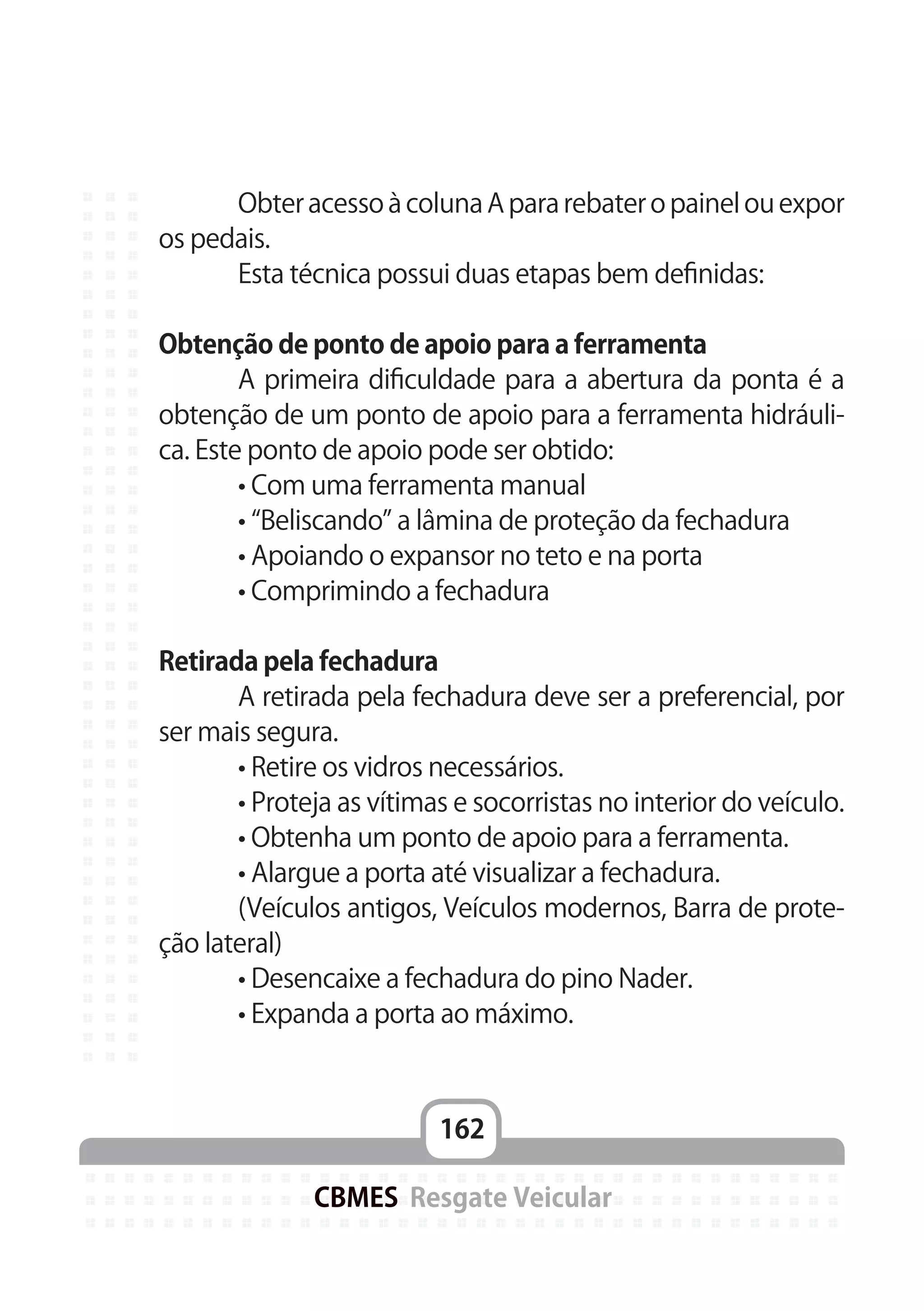 162
CBMES Resgate Veicular
	 Obter acesso à coluna A para rebater o painel ou expor
os pedais.
	 Esta técnica possui duas etapas bem definidas:
Obtenção de ponto de apoio para a ferramenta
	 A primeira dificuldade para a abertura da ponta é a
obtenção de um ponto de apoio para a ferramenta hidráuli-
ca. Este ponto de apoio pode ser obtido:
	 • Com uma ferramenta manual
	 • “Beliscando” a lâmina de proteção da fechadura
	 • Apoiando o expansor no teto e na porta
	 • Comprimindo a fechadura
Retirada pela fechadura
	 A retirada pela fechadura deve ser a preferencial, por
ser mais segura.
	 • Retire os vidros necessários.
	 • Proteja as vítimas e socorristas no interior do veículo.
	 • Obtenha um ponto de apoio para a ferramenta.
	 • Alargue a porta até visualizar a fechadura.
	 (Veículos antigos, Veículos modernos, Barra de prote-
ção lateral)
	 • Desencaixe a fechadura do pino Nader.
	 • Expanda a porta ao máximo.
 