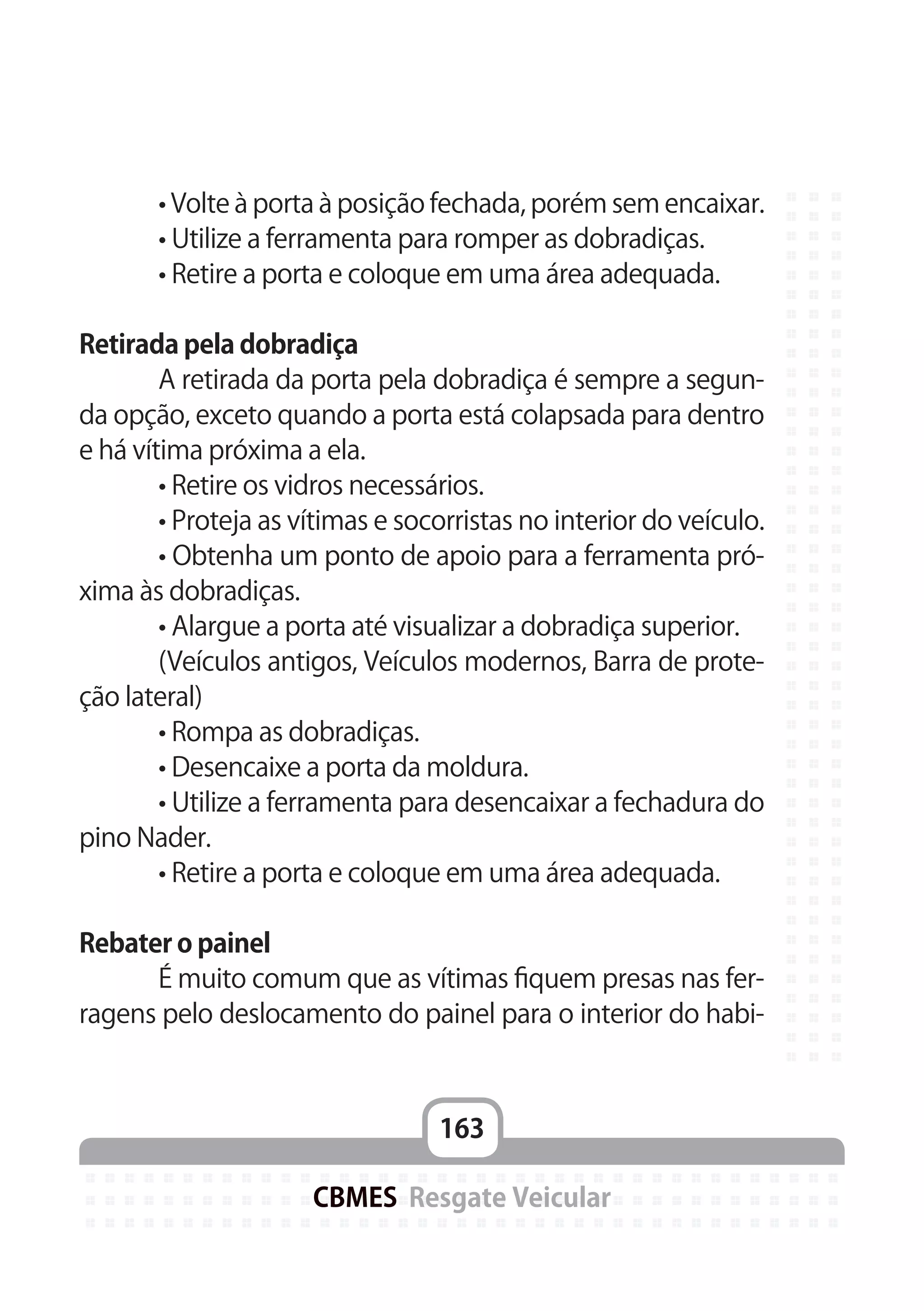 163
CBMES Resgate Veicular
	 • Volte à porta à posição fechada, porém sem encaixar.
	 • Utilize a ferramenta para romper as dobradiças.
	 • Retire a porta e coloque em uma área adequada.
Retirada pela dobradiça
	 A retirada da porta pela dobradiça é sempre a segun-
da opção, exceto quando a porta está colapsada para dentro
e há vítima próxima a ela.
	 • Retire os vidros necessários.
	 • Proteja as vítimas e socorristas no interior do veículo.
	 • Obtenha um ponto de apoio para a ferramenta pró-
xima às dobradiças.
	 • Alargue a porta até visualizar a dobradiça superior.
	 (Veículos antigos, Veículos modernos, Barra de prote-
ção lateral)
	 • Rompa as dobradiças.
	 • Desencaixe a porta da moldura.
	 • Utilize a ferramenta para desencaixar a fechadura do
pino Nader.
	 • Retire a porta e coloque em uma área adequada.
Rebater o painel
	 É muito comum que as vítimas fiquem presas nas fer-
ragens pelo deslocamento do painel para o interior do habi-
 