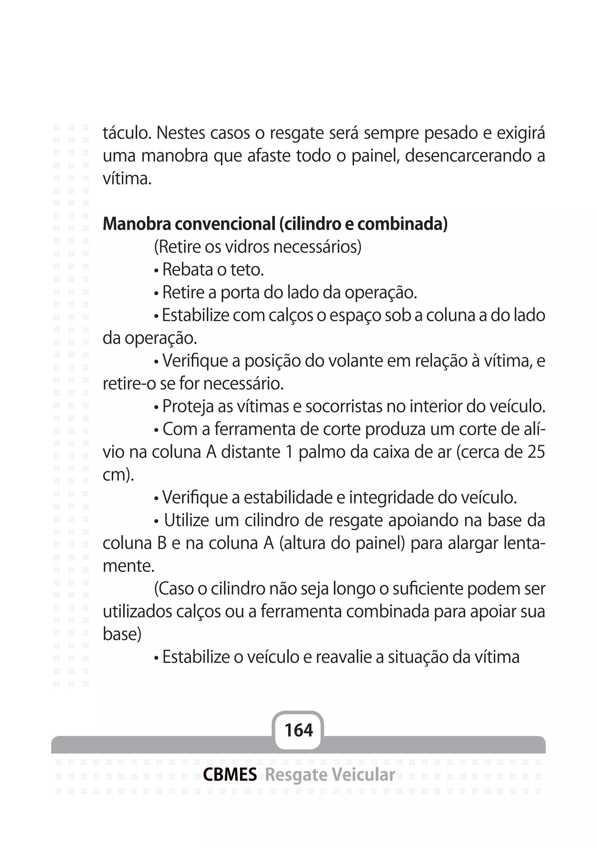 164
CBMES Resgate Veicular
táculo. Nestes casos o resgate será sempre pesado e exigirá
uma manobra que afaste todo o painel, desencarcerando a
vítima.
Manobra convencional (cilindro e combinada)
	 (Retire os vidros necessários)
	 • Rebata o teto.
	 • Retire a porta do lado da operação.
	 • Estabilize com calços o espaço sob a coluna a do lado
da operação.
	 • Verifique a posição do volante em relação à vítima, e
retire-o se for necessário.
	 • Proteja as vítimas e socorristas no interior do veículo.
	 • Com a ferramenta de corte produza um corte de alí-
vio na coluna A distante 1 palmo da caixa de ar (cerca de 25
cm).
	 • Verifique a estabilidade e integridade do veículo.
	 • Utilize um cilindro de resgate apoiando na base da
coluna B e na coluna A (altura do painel) para alargar lenta-
mente.
	 (Caso o cilindro não seja longo o suficiente podem ser
utilizados calços ou a ferramenta combinada para apoiar sua
base)
	 • Estabilize o veículo e reavalie a situação da vítima
 