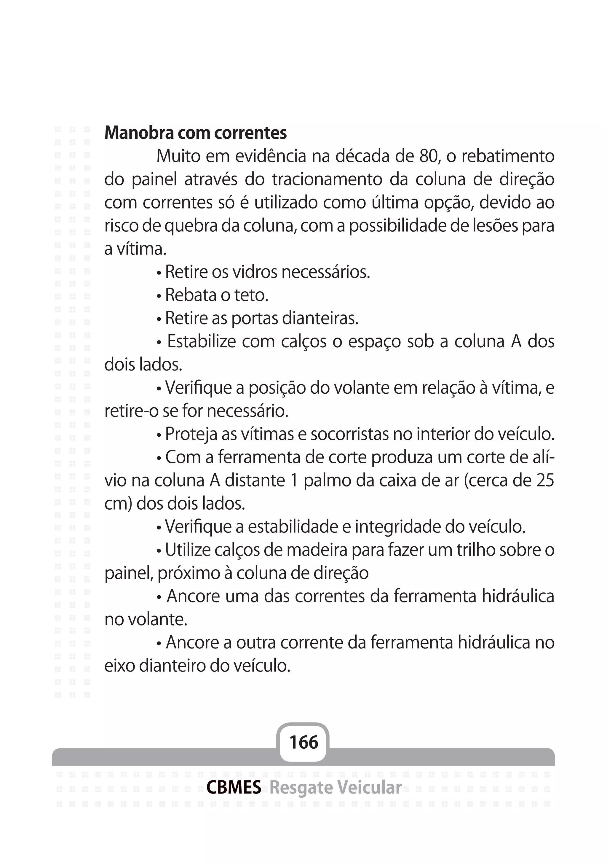 166
CBMES Resgate Veicular
Manobra com correntes
	 Muito em evidência na década de 80, o rebatimento
do painel através do tracionamento da coluna de direção
com correntes só é utilizado como última opção, devido ao
risco de quebra da coluna, com a possibilidade de lesões para
a vítima.
	 • Retire os vidros necessários.
	 • Rebata o teto.
	 • Retire as portas dianteiras.
	 • Estabilize com calços o espaço sob a coluna A dos
dois lados.
	 • Verifique a posição do volante em relação à vítima, e
retire-o se for necessário.
	 • Proteja as vítimas e socorristas no interior do veículo.
	 • Com a ferramenta de corte produza um corte de alí-
vio na coluna A distante 1 palmo da caixa de ar (cerca de 25
cm) dos dois lados.
	 • Verifique a estabilidade e integridade do veículo.
	 • Utilize calços de madeira para fazer um trilho sobre o
painel, próximo à coluna de direção
	 • Ancore uma das correntes da ferramenta hidráulica
no volante.
	 • Ancore a outra corrente da ferramenta hidráulica no
eixo dianteiro do veículo.
 