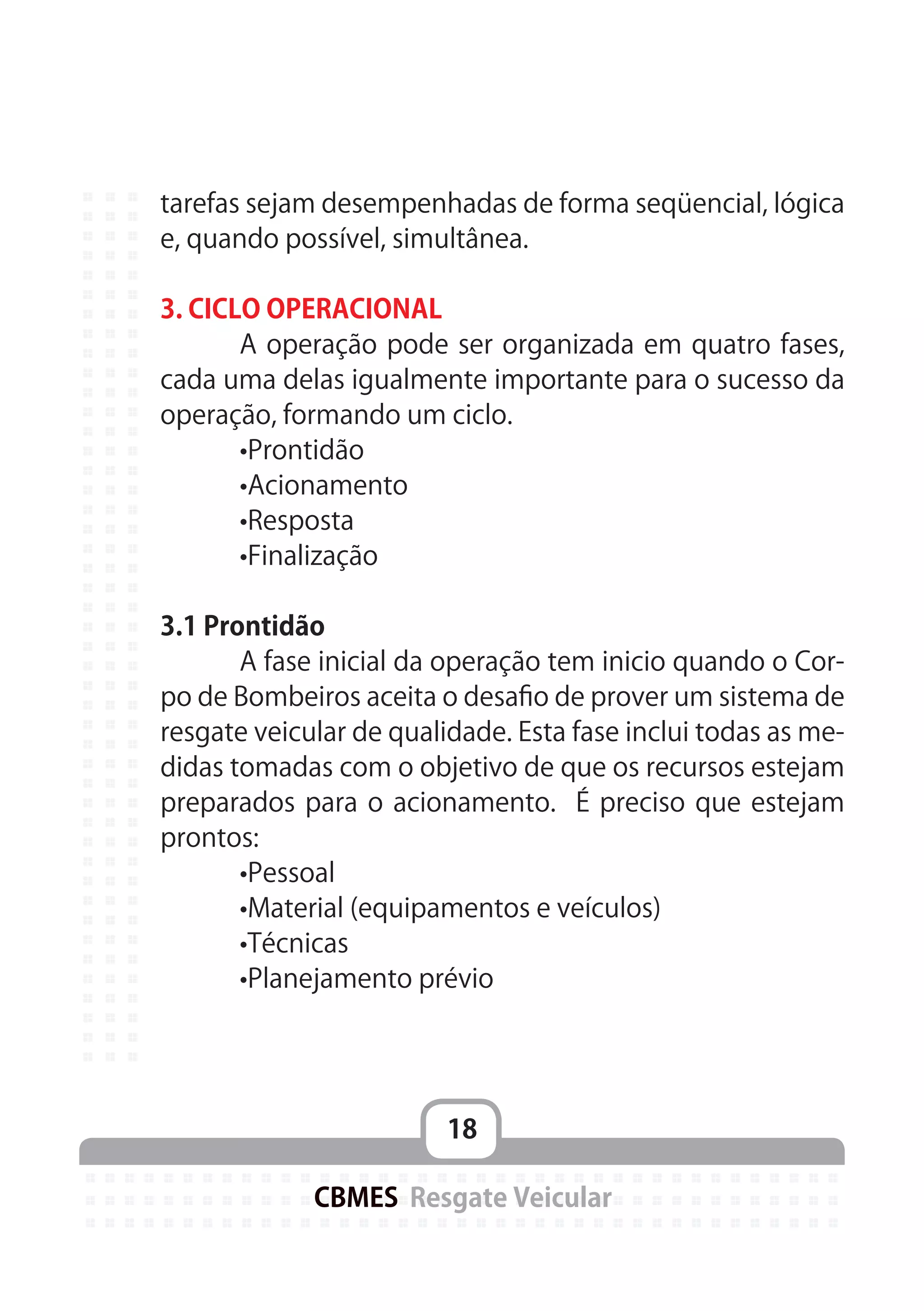 18
CBMES Resgate Veicular
tarefas sejam desempenhadas de forma seqüencial, lógica
e, quando possível, simultânea.
3. CICLO OPERACIONAL
	 A operação pode ser organizada em quatro fases,
cada uma delas igualmente importante para o sucesso da
operação, formando um ciclo.
	 •Prontidão
	 •Acionamento
	 •Resposta
	 •Finalização
3.1 Prontidão
	 A fase inicial da operação tem inicio quando o Cor-
po de Bombeiros aceita o desafio de prover um sistema de
resgate veicular de qualidade. Esta fase inclui todas as me-
didas tomadas com o objetivo de que os recursos estejam
preparados para o acionamento. É preciso que estejam
prontos:
	 •Pessoal
	 •Material (equipamentos e veículos)
	 •Técnicas
	 •Planejamento prévio
 