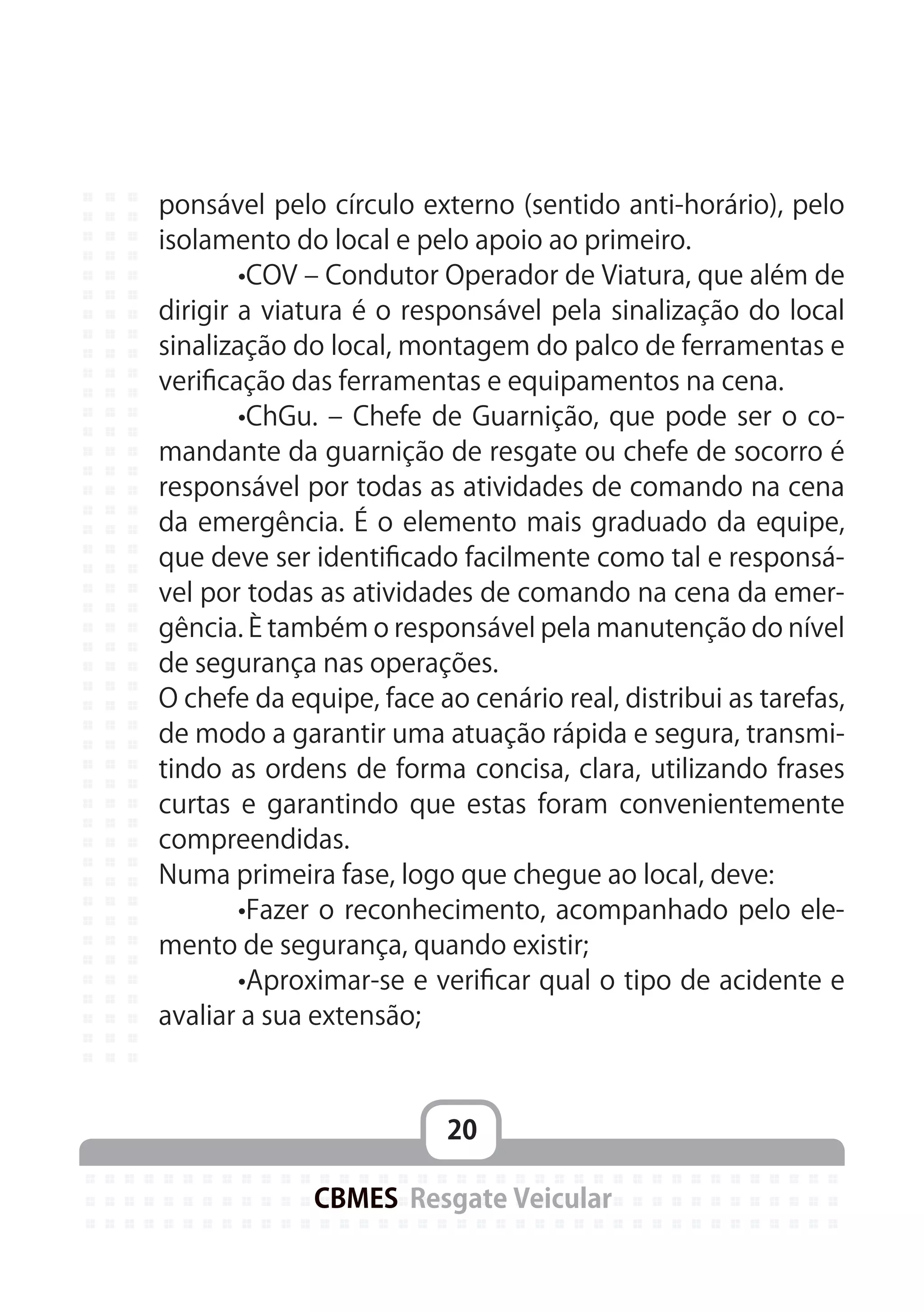 20
CBMES Resgate Veicular
ponsável pelo círculo externo (sentido anti-horário), pelo
isolamento do local e pelo apoio ao primeiro.
	 •COV – Condutor Operador de Viatura, que além de
dirigir a viatura é o responsável pela sinalização do local
sinalização do local, montagem do palco de ferramentas e
verificação das ferramentas e equipamentos na cena.
	 •ChGu. – Chefe de Guarnição, que pode ser o co-
mandante da guarnição de resgate ou chefe de socorro é
responsável por todas as atividades de comando na cena
da emergência. É o elemento mais graduado da equipe,
que deve ser identificado facilmente como tal e responsá-
vel por todas as atividades de comando na cena da emer-
gência. È também o responsável pela manutenção do nível
de segurança nas operações.
O chefe da equipe, face ao cenário real, distribui as tarefas,
de modo a garantir uma atuação rápida e segura, transmi-
tindo as ordens de forma concisa, clara, utilizando frases
curtas e garantindo que estas foram convenientemente
compreendidas.
Numa primeira fase, logo que chegue ao local, deve:
	 •Fazer o reconhecimento, acompanhado pelo ele-
mento de segurança, quando existir;
	 •Aproximar-se e verificar qual o tipo de acidente e
avaliar a sua extensão;
 