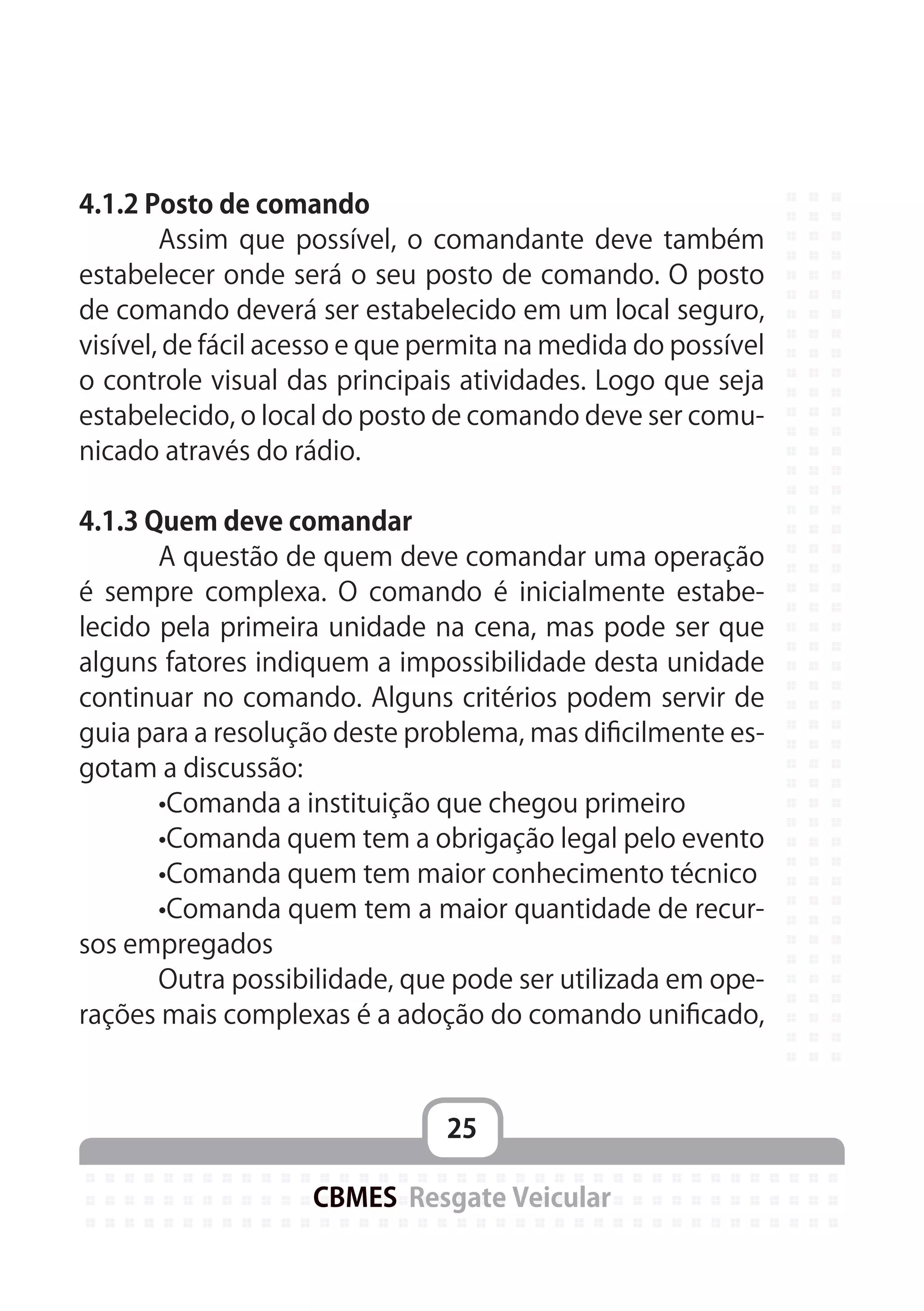 25
CBMES Resgate Veicular
4.1.2 Posto de comando
	 Assim que possível, o comandante deve também
estabelecer onde será o seu posto de comando. O posto
de comando deverá ser estabelecido em um local seguro,
visível, de fácil acesso e que permita na medida do possível
o controle visual das principais atividades. Logo que seja
estabelecido, o local do posto de comando deve ser comu-
nicado através do rádio.
4.1.3 Quem deve comandar
	 A questão de quem deve comandar uma operação
é sempre complexa. O comando é inicialmente estabe-
lecido pela primeira unidade na cena, mas pode ser que
alguns fatores indiquem a impossibilidade desta unidade
continuar no comando. Alguns critérios podem servir de
guia para a resolução deste problema, mas dificilmente es-
gotam a discussão:
	 •Comanda a instituição que chegou primeiro
	 •Comanda quem tem a obrigação legal pelo evento
	 •Comanda quem tem maior conhecimento técnico
	 •Comanda quem tem a maior quantidade de recur-
sos empregados
	 Outra possibilidade, que pode ser utilizada em ope-
rações mais complexas é a adoção do comando unificado,
 