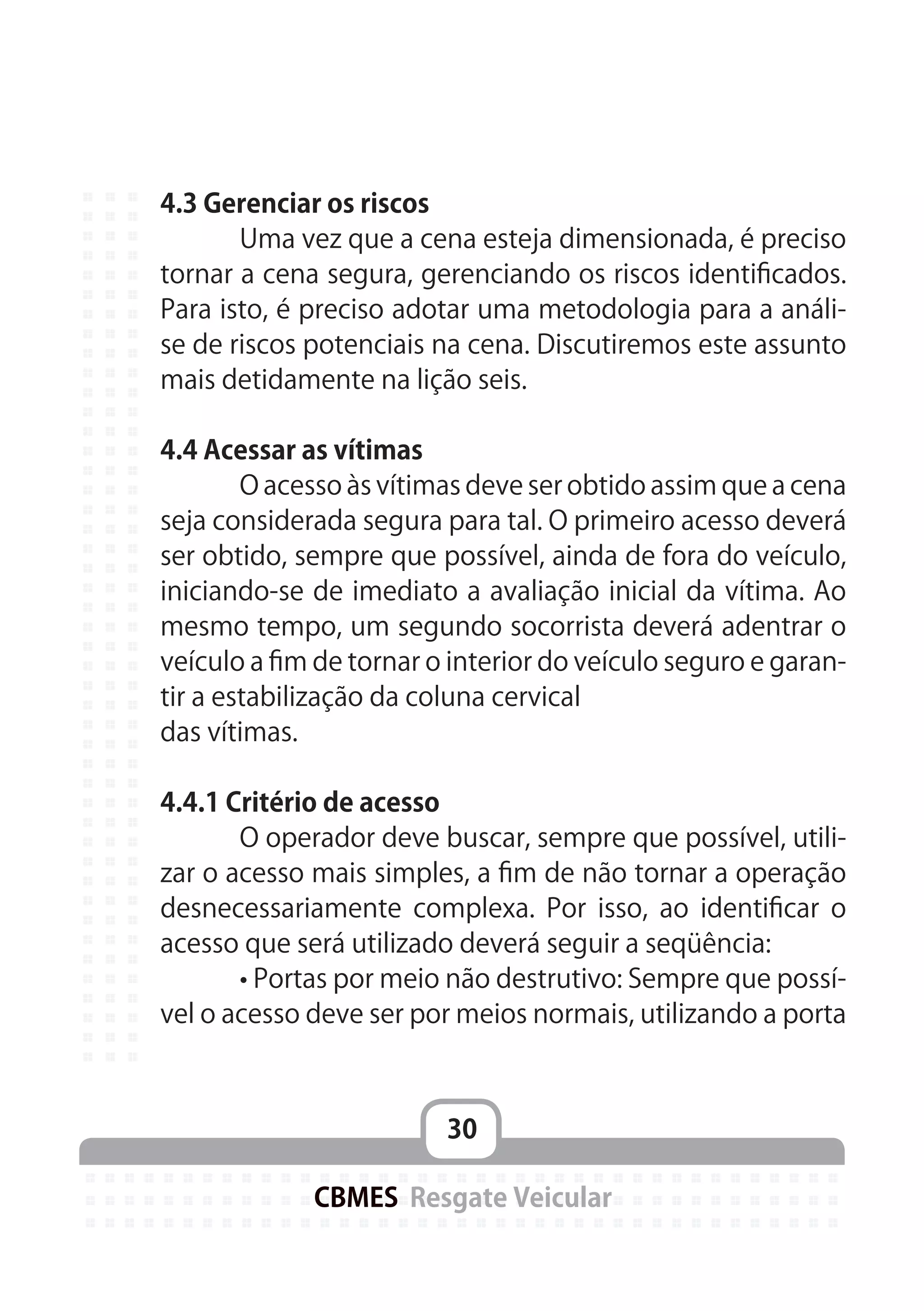 30
CBMES Resgate Veicular
4.3 Gerenciar os riscos
	 Uma vez que a cena esteja dimensionada, é preciso
tornar a cena segura, gerenciando os riscos identificados.
Para isto, é preciso adotar uma metodologia para a análi-
se de riscos potenciais na cena. Discutiremos este assunto
mais detidamente na lição seis.
4.4 Acessar as vítimas
	 O acesso às vítimas deve ser obtido assim que a cena
seja considerada segura para tal. O primeiro acesso deverá
ser obtido, sempre que possível, ainda de fora do veículo,
iniciando-se de imediato a avaliação inicial da vítima. Ao
mesmo tempo, um segundo socorrista deverá adentrar o
veículo a fim de tornar o interior do veículo seguro e garan-
tir a estabilização da coluna cervical
das vítimas.
4.4.1 Critério de acesso
	 O operador deve buscar, sempre que possível, utili-
zar o acesso mais simples, a fim de não tornar a operação
desnecessariamente complexa. Por isso, ao identificar o
acesso que será utilizado deverá seguir a seqüência:
	 • Portas por meio não destrutivo: Sempre que possí-
vel o acesso deve ser por meios normais, utilizando a porta
 