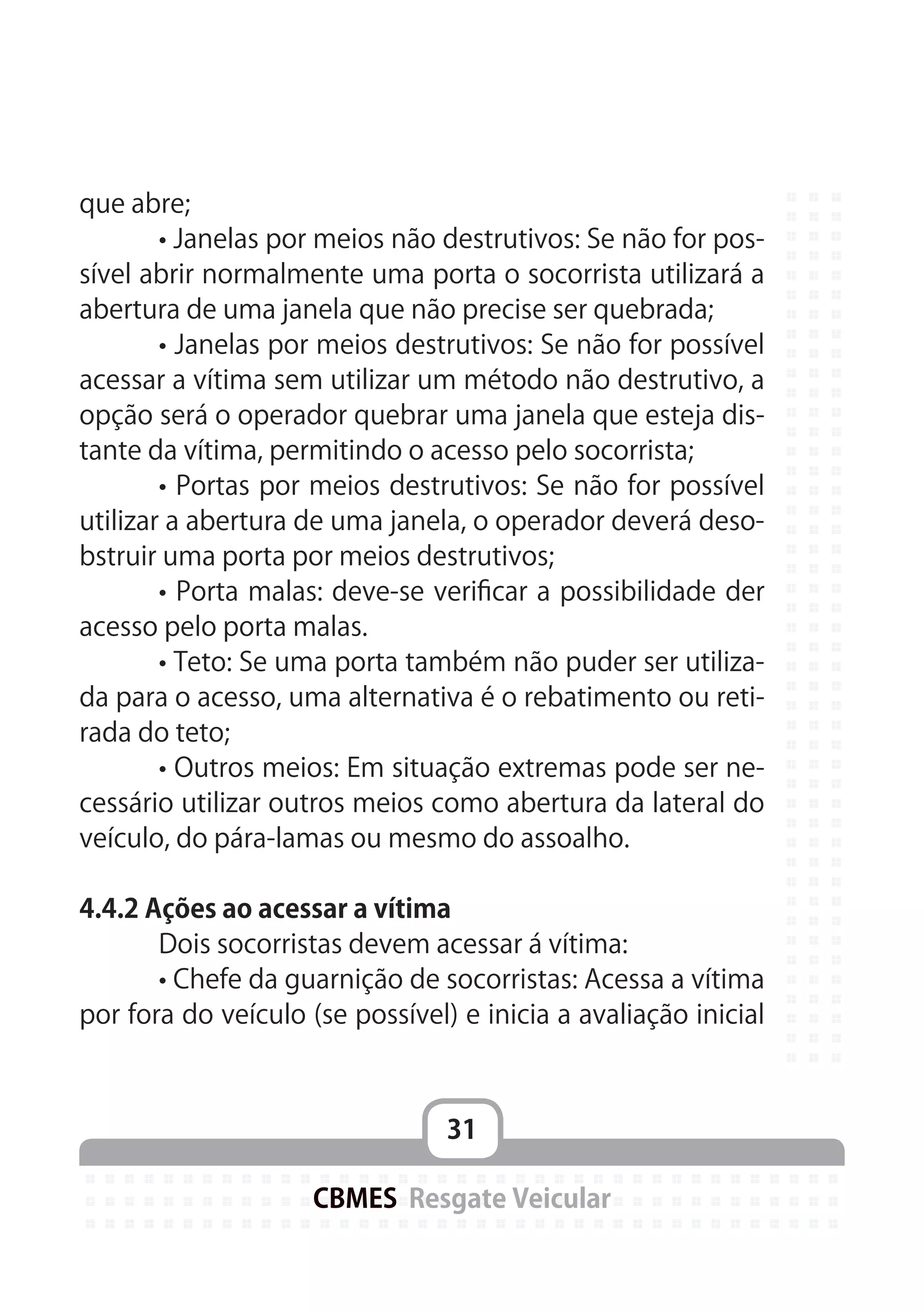 31
CBMES Resgate Veicular
que abre;
	 • Janelas por meios não destrutivos: Se não for pos-
sível abrir normalmente uma porta o socorrista utilizará a
abertura de uma janela que não precise ser quebrada;
	 • Janelas por meios destrutivos: Se não for possível
acessar a vítima sem utilizar um método não destrutivo, a
opção será o operador quebrar uma janela que esteja dis-
tante da vítima, permitindo o acesso pelo socorrista;
	 • Portas por meios destrutivos: Se não for possível
utilizar a abertura de uma janela, o operador deverá deso-
bstruir uma porta por meios destrutivos;
	 • Porta malas: deve-se verificar a possibilidade der
acesso pelo porta malas.
	 • Teto: Se uma porta também não puder ser utiliza-
da para o acesso, uma alternativa é o rebatimento ou reti-
rada do teto;
	 • Outros meios: Em situação extremas pode ser ne-
cessário utilizar outros meios como abertura da lateral do
veículo, do pára-lamas ou mesmo do assoalho.
4.4.2 Ações ao acessar a vítima
	 Dois socorristas devem acessar á vítima:
	 • Chefe da guarnição de socorristas: Acessa a vítima
por fora do veículo (se possível) e inicia a avaliação inicial
 