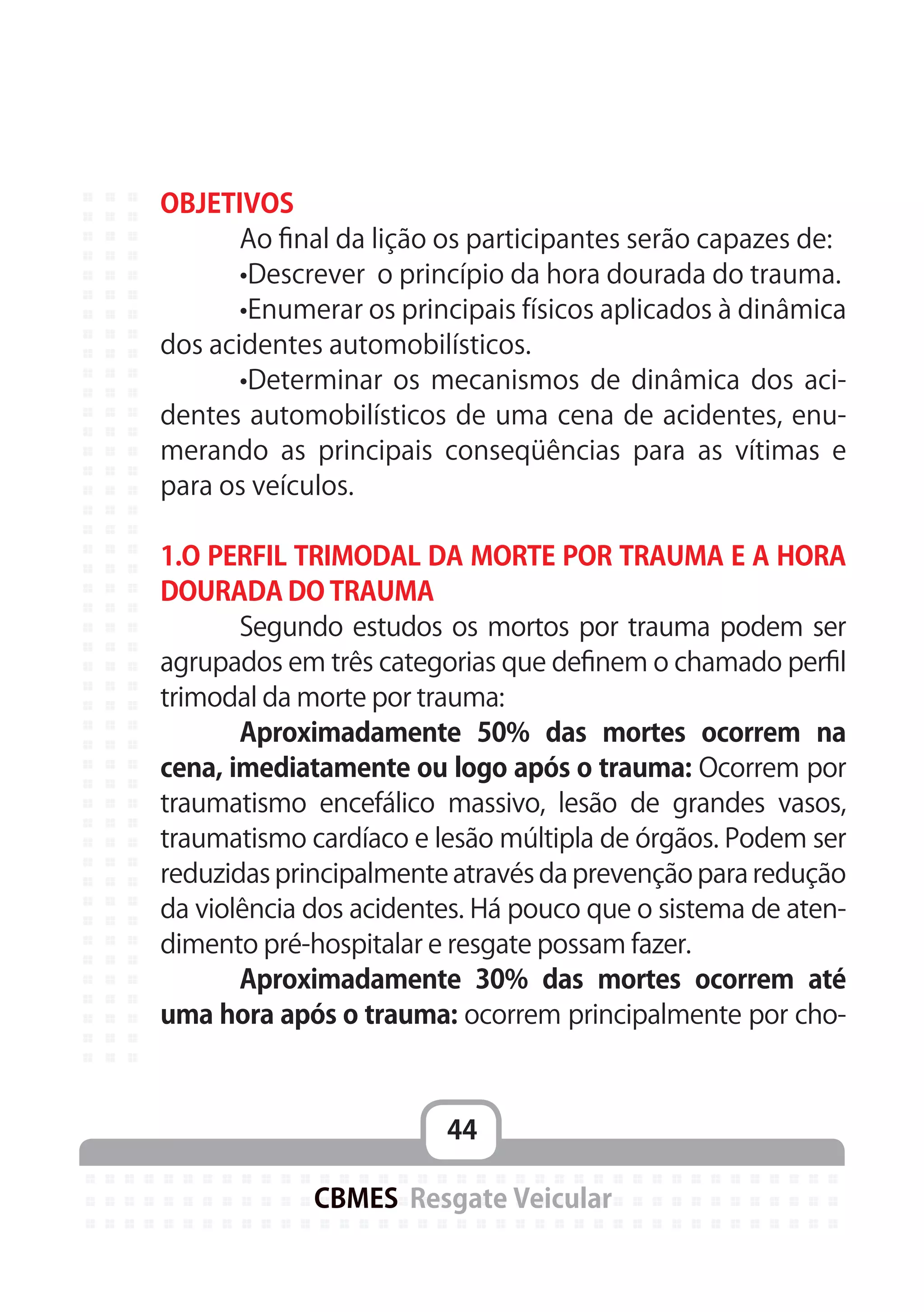 44
CBMES Resgate Veicular
OBJETIVOS
	 Ao final da lição os participantes serão capazes de:
	 •Descrever o princípio da hora dourada do trauma.
	 •Enumerar os principais físicos aplicados à dinâmica
dos acidentes automobilísticos.
	 •Determinar os mecanismos de dinâmica dos aci-
dentes automobilísticos de uma cena de acidentes, enu-
merando as principais conseqüências para as vítimas e
para os veículos.
1.O PERFIL TRIMODAL DA MORTE POR TRAUMA E A HORA
DOURADA DO TRAUMA
	 Segundo estudos os mortos por trauma podem ser
agrupados em três categorias que definem o chamado perfil
trimodal da morte por trauma:
	 Aproximadamente 50% das mortes ocorrem na
cena, imediatamente ou logo após o trauma: Ocorrem por
traumatismo encefálico massivo, lesão de grandes vasos,
traumatismo cardíaco e lesão múltipla de órgãos. Podem ser
reduzidas principalmente através da prevenção para redução
da violência dos acidentes. Há pouco que o sistema de aten-
dimento pré-hospitalar e resgate possam fazer.
	 Aproximadamente 30% das mortes ocorrem até
uma hora após o trauma: ocorrem principalmente por cho-
 