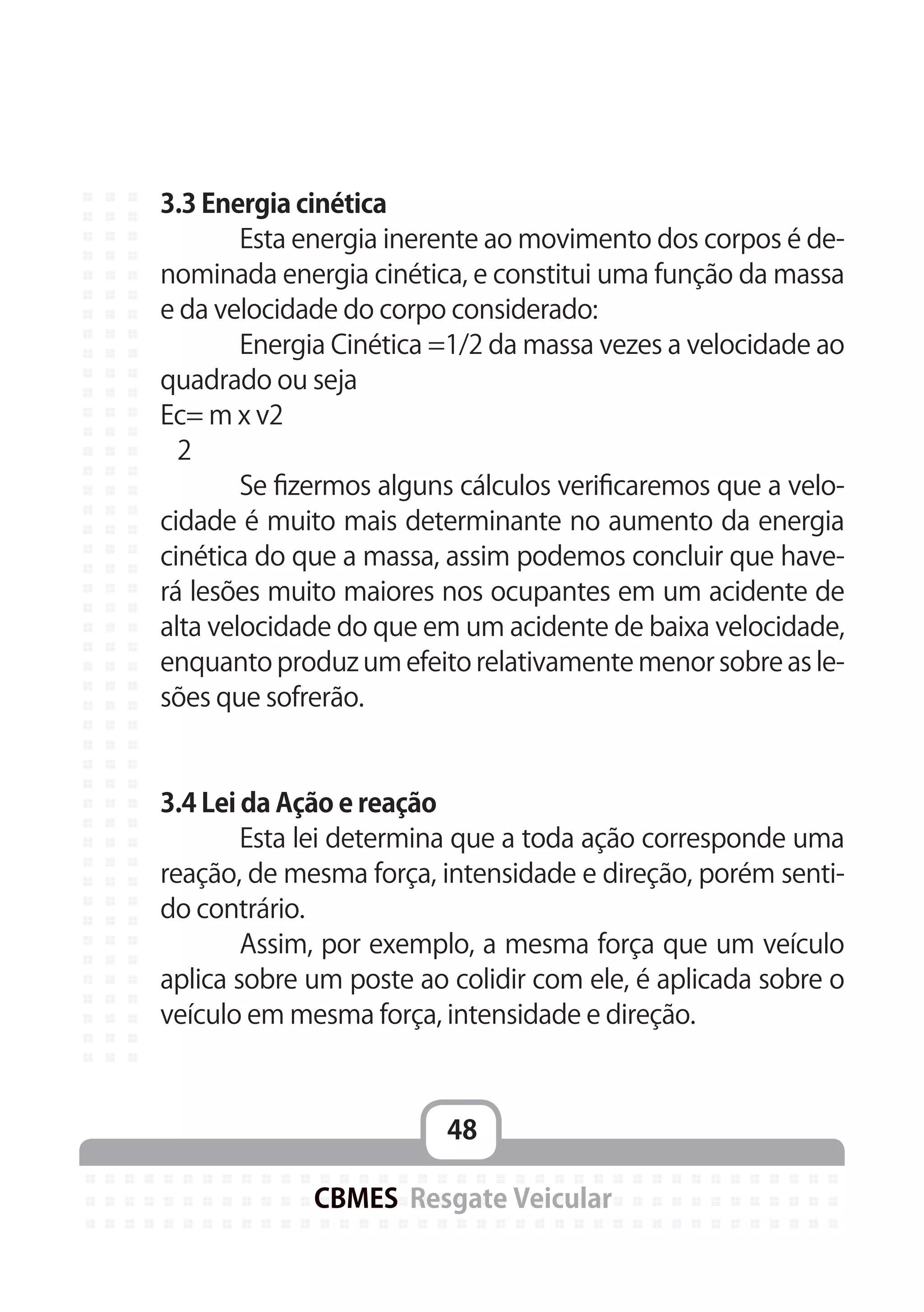48
CBMES Resgate Veicular
3.3 Energia cinética
	 Esta energia inerente ao movimento dos corpos é de-
nominada energia cinética, e constitui uma função da massa
e da velocidade do corpo considerado:
	 Energia Cinética =1/2 da massa vezes a velocidade ao
quadrado ou seja
Ec= m x v2
2
	 Se fizermos alguns cálculos verificaremos que a velo-
cidade é muito mais determinante no aumento da energia
cinética do que a massa, assim podemos concluir que have-
rá lesões muito maiores nos ocupantes em um acidente de
alta velocidade do que em um acidente de baixa velocidade,
enquanto produz um efeito relativamente menor sobre as le-
sões que sofrerão.
3.4 Lei da Ação e reação
	 Esta lei determina que a toda ação corresponde uma
reação, de mesma força, intensidade e direção, porém senti-
do contrário.
	 Assim, por exemplo, a mesma força que um veículo
aplica sobre um poste ao colidir com ele, é aplicada sobre o
veículo em mesma força, intensidade e direção.
 