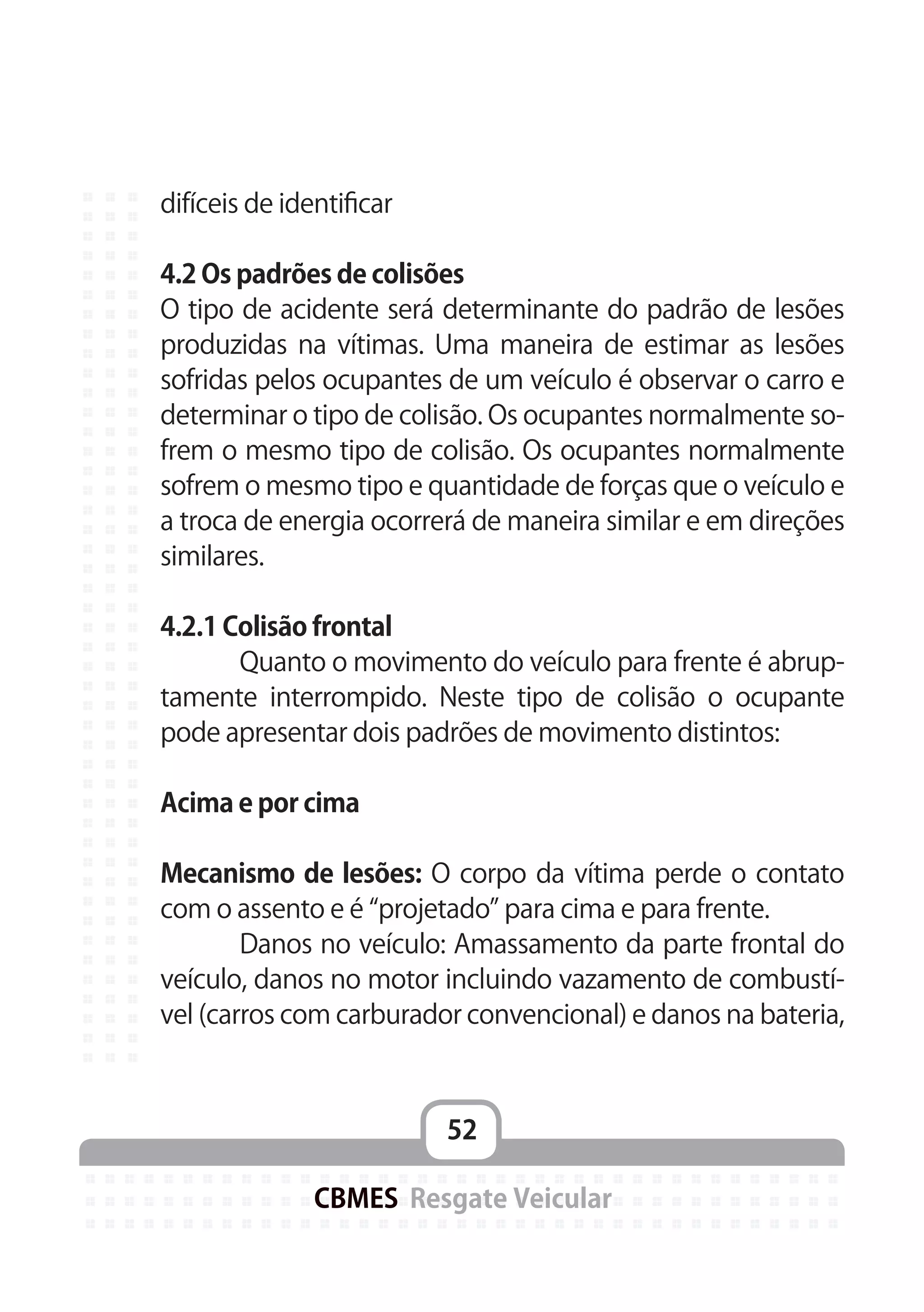 52
CBMES Resgate Veicular
difíceis de identificar
4.2 Os padrões de colisões
O tipo de acidente será determinante do padrão de lesões
produzidas na vítimas. Uma maneira de estimar as lesões
sofridas pelos ocupantes de um veículo é observar o carro e
determinar o tipo de colisão. Os ocupantes normalmente so-
frem o mesmo tipo de colisão. Os ocupantes normalmente
sofrem o mesmo tipo e quantidade de forças que o veículo e
a troca de energia ocorrerá de maneira similar e em direções
similares.
4.2.1 Colisão frontal
	 Quanto o movimento do veículo para frente é abrup-
tamente interrompido. Neste tipo de colisão o ocupante
pode apresentar dois padrões de movimento distintos:
Acima e por cima
Mecanismo de lesões: O corpo da vítima perde o contato
com o assento e é “projetado” para cima e para frente.
	 Danos no veículo: Amassamento da parte frontal do
veículo, danos no motor incluindo vazamento de combustí-
vel (carros com carburador convencional) e danos na bateria,
 