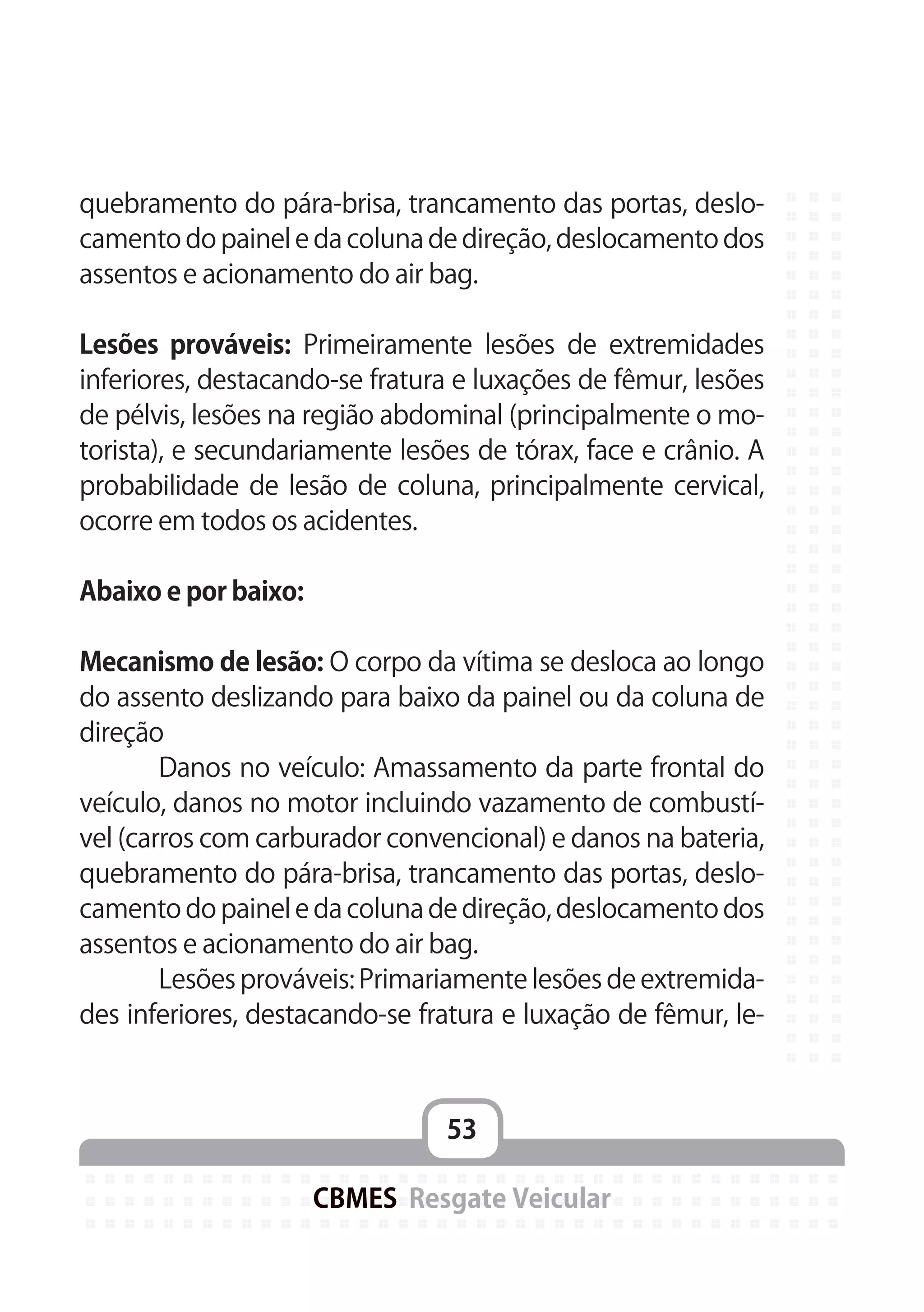53
CBMES Resgate Veicular
quebramento do pára-brisa, trancamento das portas, deslo-
camento do painel e da coluna de direção, deslocamento dos
assentos e acionamento do air bag.
Lesões prováveis: Primeiramente lesões de extremidades
inferiores, destacando-se fratura e luxações de fêmur, lesões
de pélvis, lesões na região abdominal (principalmente o mo-
torista), e secundariamente lesões de tórax, face e crânio. A
probabilidade de lesão de coluna, principalmente cervical,
ocorre em todos os acidentes.
Abaixo e por baixo:
Mecanismo de lesão: O corpo da vítima se desloca ao longo
do assento deslizando para baixo da painel ou da coluna de
direção
	 Danos no veículo: Amassamento da parte frontal do
veículo, danos no motor incluindo vazamento de combustí-
vel (carros com carburador convencional) e danos na bateria,
quebramento do pára-brisa, trancamento das portas, deslo-
camento do painel e da coluna de direção, deslocamento dos
assentos e acionamento do air bag.
	 Lesões prováveis: Primariamente lesões de extremida-
des inferiores, destacando-se fratura e luxação de fêmur, le-
 