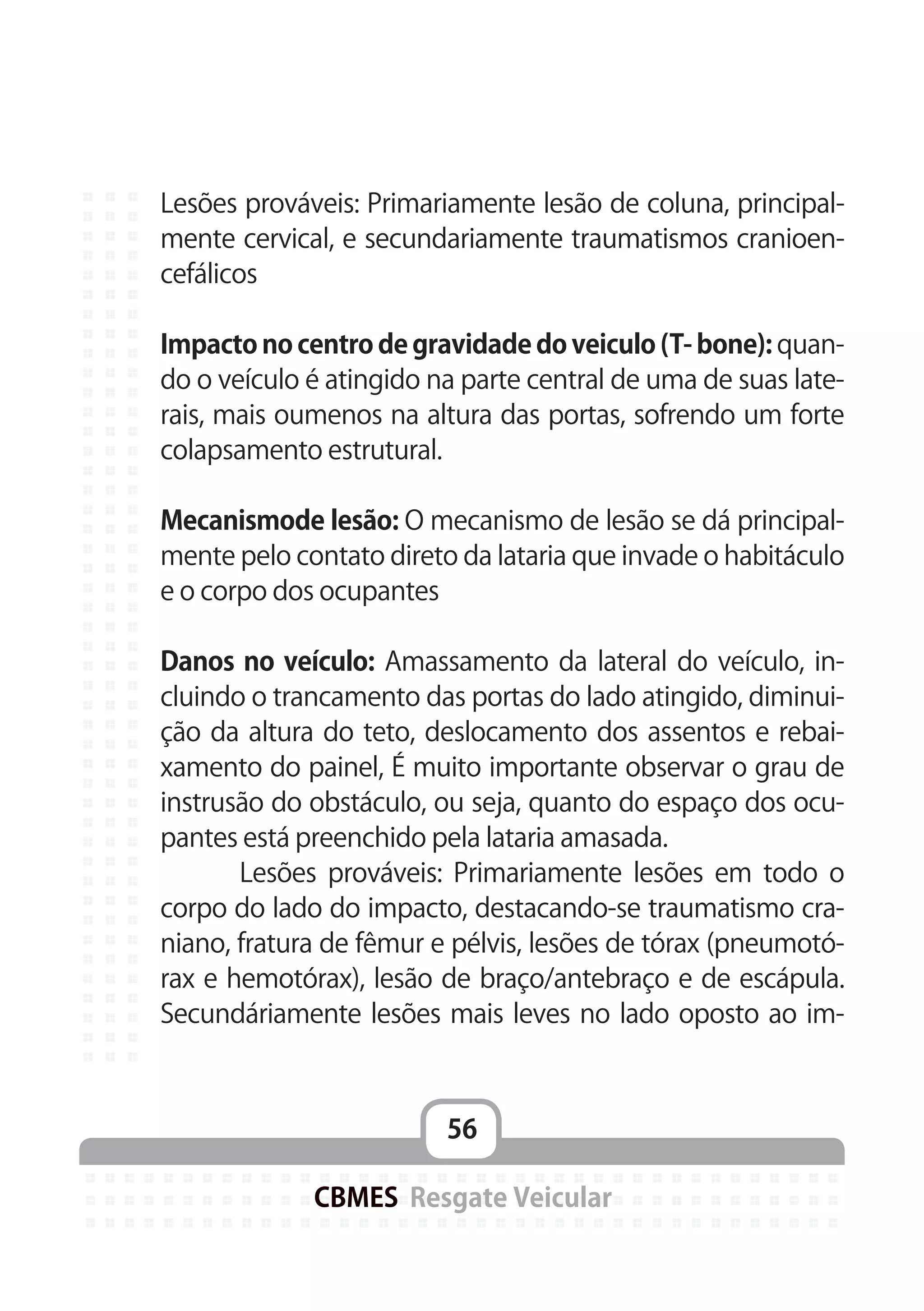 56
CBMES Resgate Veicular
Lesões prováveis: Primariamente lesão de coluna, principal-
mente cervical, e secundariamente traumatismos cranioen-
cefálicos
Impacto no centro de gravidade do veiculo (T- bone): quan-
do o veículo é atingido na parte central de uma de suas late-
rais, mais oumenos na altura das portas, sofrendo um forte
colapsamento estrutural.
Mecanismode lesão: O mecanismo de lesão se dá principal-
mente pelo contato direto da lataria que invade o habitáculo
e o corpo dos ocupantes
Danos no veículo: Amassamento da lateral do veículo, in-
cluindo o trancamento das portas do lado atingido, diminui-
ção da altura do teto, deslocamento dos assentos e rebai-
xamento do painel, É muito importante observar o grau de
instrusão do obstáculo, ou seja, quanto do espaço dos ocu-
pantes está preenchido pela lataria amasada.
	 Lesões prováveis: Primariamente lesões em todo o
corpo do lado do impacto, destacando-se traumatismo cra-
niano, fratura de fêmur e pélvis, lesões de tórax (pneumotó-
rax e hemotórax), lesão de braço/antebraço e de escápula.
Secundáriamente lesões mais leves no lado oposto ao im-
 