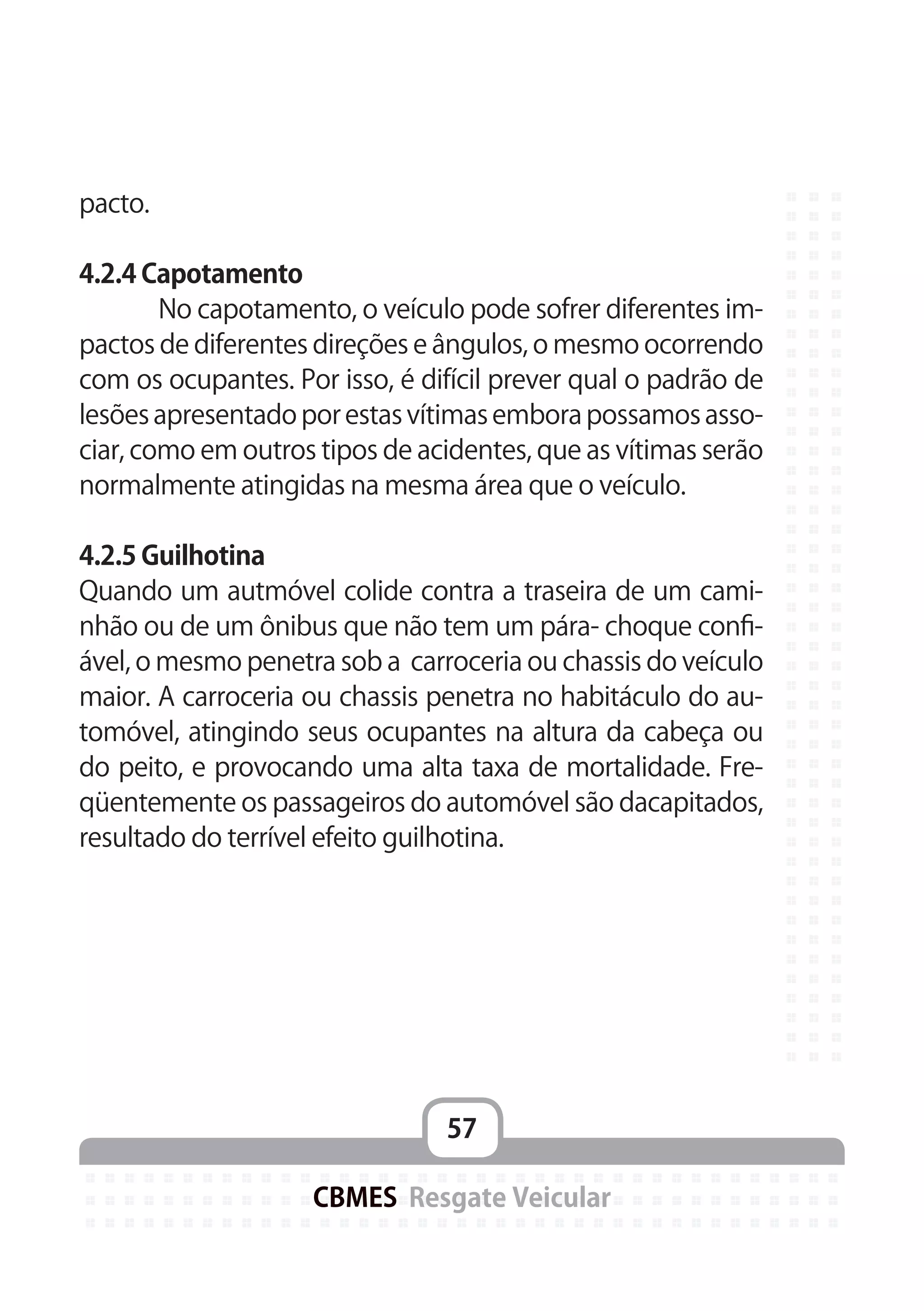 57
CBMES Resgate Veicular
pacto.
4.2.4 Capotamento
	 No capotamento, o veículo pode sofrer diferentes im-
pactos de diferentes direções e ângulos, o mesmo ocorrendo
com os ocupantes. Por isso, é difícil prever qual o padrão de
lesões apresentado por estas vítimas embora possamos asso-
ciar, como em outros tipos de acidentes, que as vítimas serão
normalmente atingidas na mesma área que o veículo.
4.2.5 Guilhotina
Quando um autmóvel colide contra a traseira de um cami-
nhão ou de um ônibus que não tem um pára- choque confi-
ável, o mesmo penetra sob a carroceria ou chassis do veículo
maior. A carroceria ou chassis penetra no habitáculo do au-
tomóvel, atingindo seus ocupantes na altura da cabeça ou
do peito, e provocando uma alta taxa de mortalidade. Fre-
qüentemente os passageiros do automóvel são dacapitados,
resultado do terrível efeito guilhotina.
 