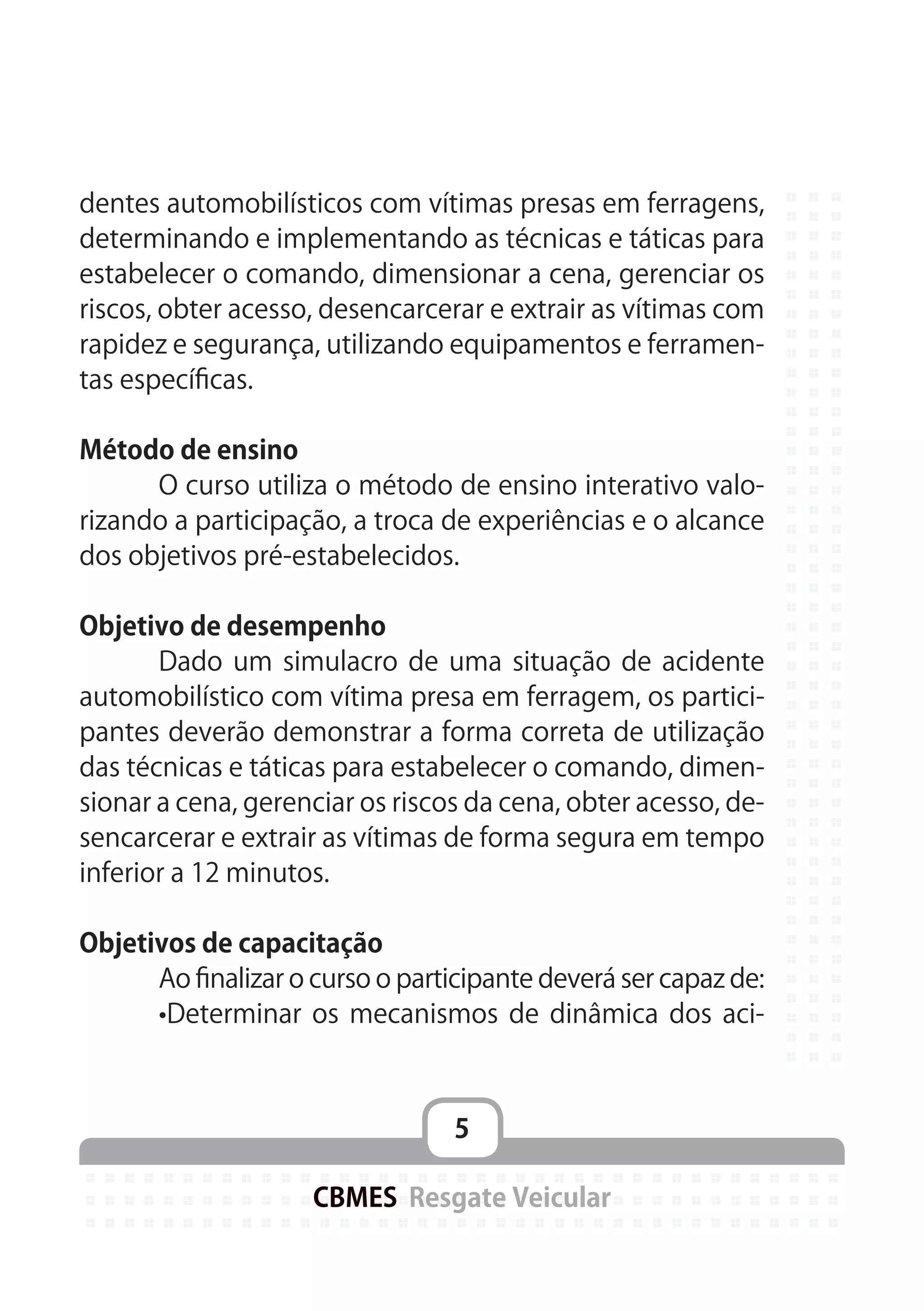 5
CBMES Resgate Veicular
dentes automobilísticos com vítimas presas em ferragens,
determinando e implementando as técnicas e táticas para
estabelecer o comando, dimensionar a cena, gerenciar os
riscos, obter acesso, desencarcerar e extrair as vítimas com
rapidez e segurança, utilizando equipamentos e ferramen-
tas específicas.
Método de ensino
	 O curso utiliza o método de ensino interativo valo-
rizando a participação, a troca de experiências e o alcance
dos objetivos pré-estabelecidos.
Objetivo de desempenho
	 Dado um simulacro de uma situação de acidente
automobilístico com vítima presa em ferragem, os partici-
pantes deverão demonstrar a forma correta de utilização
das técnicas e táticas para estabelecer o comando, dimen-
sionar a cena, gerenciar os riscos da cena, obter acesso, de-
sencarcerar e extrair as vítimas de forma segura em tempo
inferior a 12 minutos.
Objetivos de capacitação
	 Ao finalizar o curso o participante deverá ser capaz de:
	 •Determinar os mecanismos de dinâmica dos aci-
 