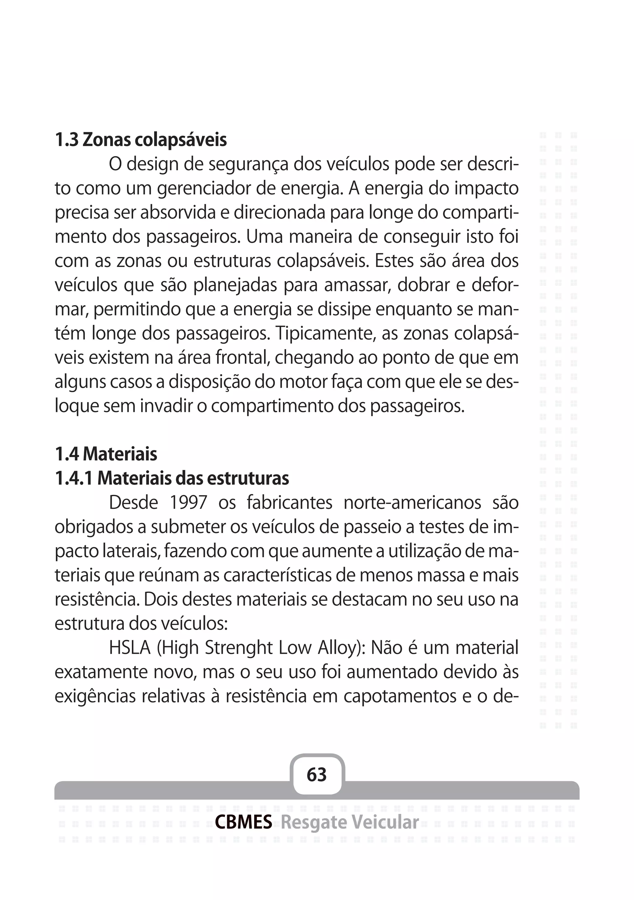 63
CBMES Resgate Veicular
1.3 Zonas colapsáveis
	 O design de segurança dos veículos pode ser descri-
to como um gerenciador de energia. A energia do impacto
precisa ser absorvida e direcionada para longe do comparti-
mento dos passageiros. Uma maneira de conseguir isto foi
com as zonas ou estruturas colapsáveis. Estes são área dos
veículos que são planejadas para amassar, dobrar e defor-
mar, permitindo que a energia se dissipe enquanto se man-
tém longe dos passageiros. Tipicamente, as zonas colapsá-
veis existem na área frontal, chegando ao ponto de que em
alguns casos a disposição do motor faça com que ele se des-
loque sem invadir o compartimento dos passageiros.
1.4 Materiais
1.4.1 Materiais das estruturas
	 Desde 1997 os fabricantes norte-americanos são
obrigados a submeter os veículos de passeio a testes de im-
pacto laterais, fazendo com que aumente a utilização de ma-
teriais que reúnam as características de menos massa e mais
resistência. Dois destes materiais se destacam no seu uso na
estrutura dos veículos:
	 HSLA (High Strenght Low Alloy): Não é um material
exatamente novo, mas o seu uso foi aumentado devido às
exigências relativas à resistência em capotamentos e o de-
 