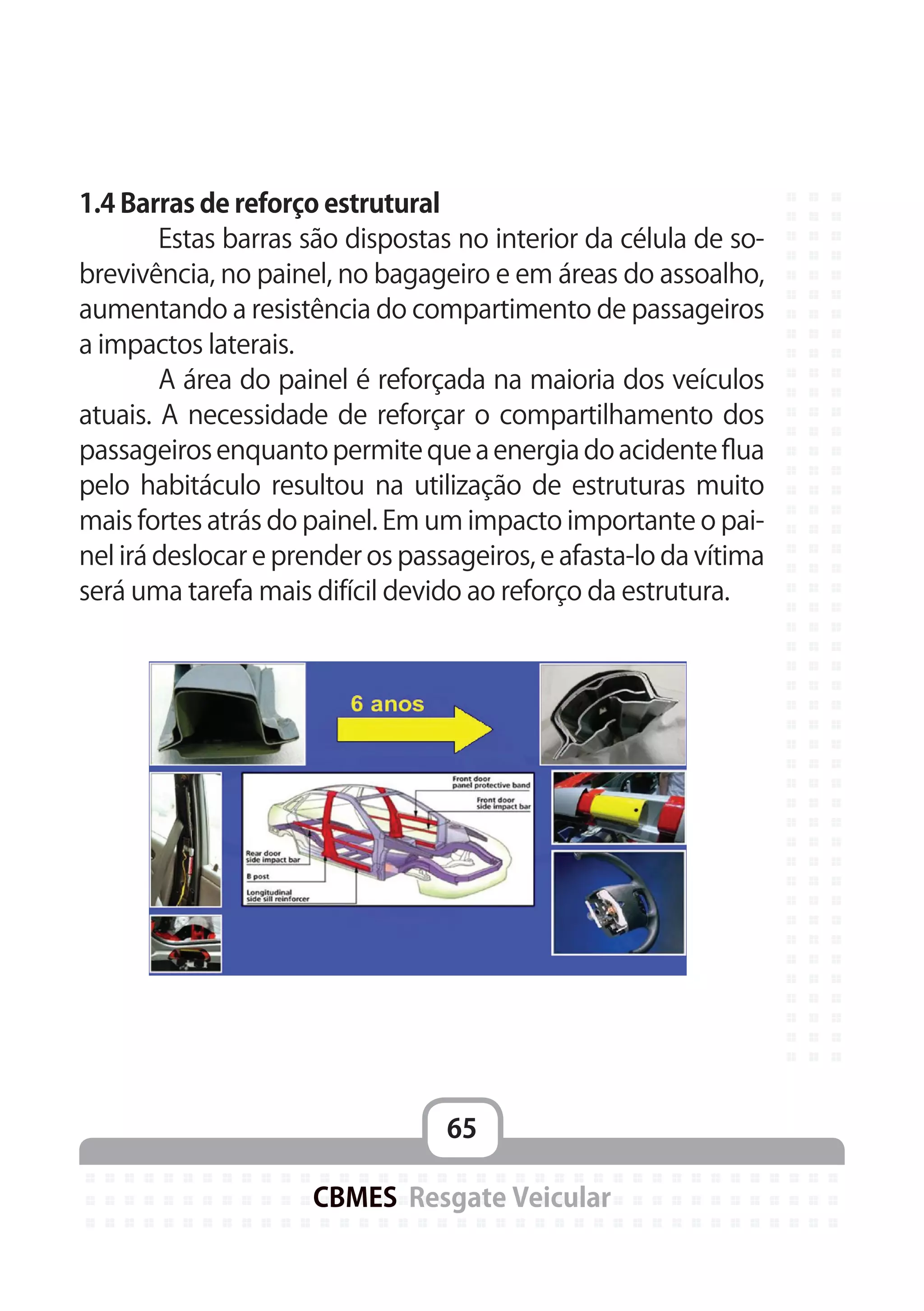65
CBMES Resgate Veicular
1.4 Barras de reforço estrutural
	 Estas barras são dispostas no interior da célula de so-
brevivência, no painel, no bagageiro e em áreas do assoalho,
aumentando a resistência do compartimento de passageiros
a impactos laterais.
	 A área do painel é reforçada na maioria dos veículos
atuais. A necessidade de reforçar o compartilhamento dos
passageiros enquanto permite que a energia do acidente flua
pelo habitáculo resultou na utilização de estruturas muito
mais fortes atrás do painel. Em um impacto importante o pai-
nel irá deslocar e prender os passageiros, e afasta-lo da vítima
será uma tarefa mais difícil devido ao reforço da estrutura.
 
