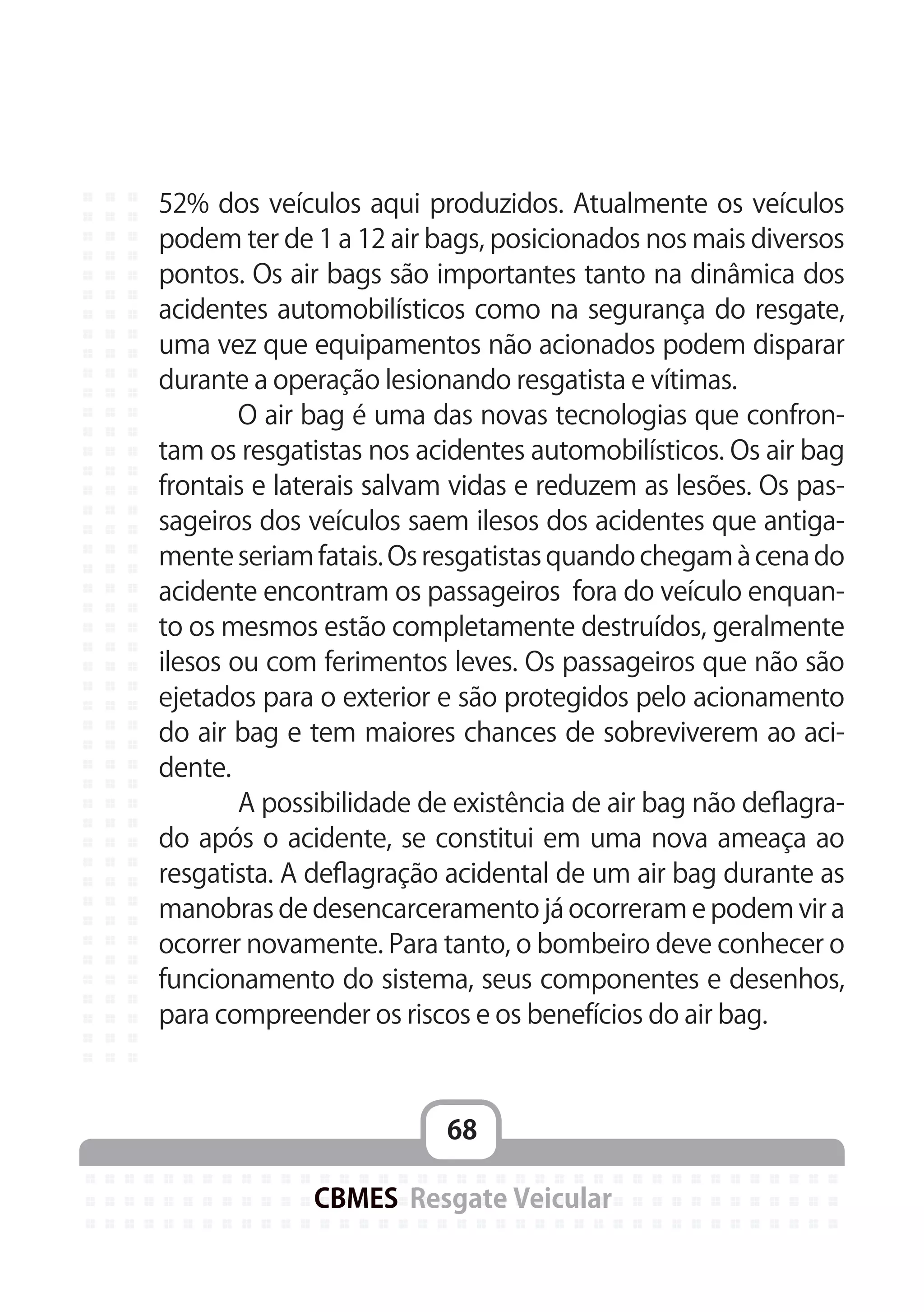 68
CBMES Resgate Veicular
52% dos veículos aqui produzidos. Atualmente os veículos
podem ter de 1 a 12 air bags, posicionados nos mais diversos
pontos. Os air bags são importantes tanto na dinâmica dos
acidentes automobilísticos como na segurança do resgate,
uma vez que equipamentos não acionados podem disparar
durante a operação lesionando resgatista e vítimas.
	 O air bag é uma das novas tecnologias que confron-
tam os resgatistas nos acidentes automobilísticos. Os air bag
frontais e laterais salvam vidas e reduzem as lesões. Os pas-
sageiros dos veículos saem ilesos dos acidentes que antiga-
mente seriam fatais. Os resgatistas quando chegam à cena do
acidente encontram os passageiros fora do veículo enquan-
to os mesmos estão completamente destruídos, geralmente
ilesos ou com ferimentos leves. Os passageiros que não são
ejetados para o exterior e são protegidos pelo acionamento
do air bag e tem maiores chances de sobreviverem ao aci-
dente.
	 A possibilidade de existência de air bag não deflagra-
do após o acidente, se constitui em uma nova ameaça ao
resgatista. A deflagração acidental de um air bag durante as
manobras de desencarceramento já ocorreram e podem vir a
ocorrer novamente. Para tanto, o bombeiro deve conhecer o
funcionamento do sistema, seus componentes e desenhos,
para compreender os riscos e os benefícios do air bag.
 