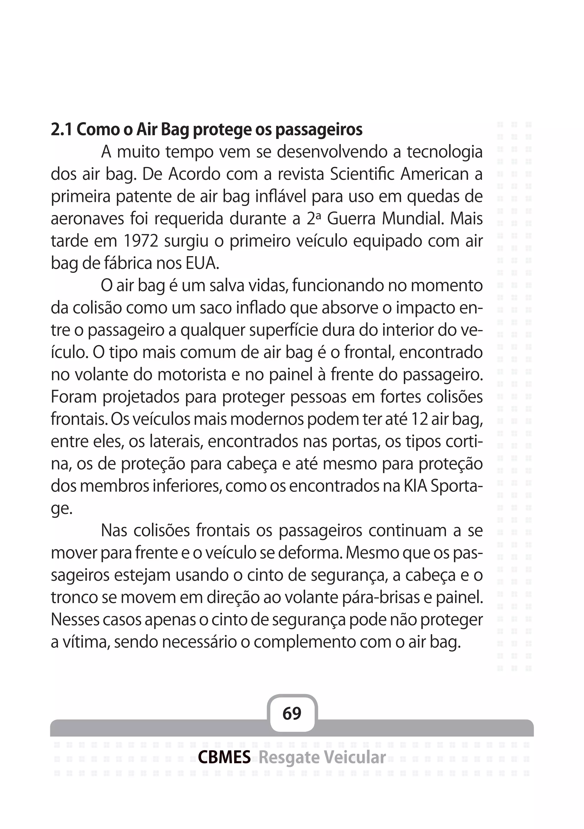 69
CBMES Resgate Veicular
2.1 Como o Air Bag protege os passageiros
	 A muito tempo vem se desenvolvendo a tecnologia
dos air bag. De Acordo com a revista Scientific American a
primeira patente de air bag inflável para uso em quedas de
aeronaves foi requerida durante a 2ª Guerra Mundial. Mais
tarde em 1972 surgiu o primeiro veículo equipado com air
bag de fábrica nos EUA.
	 O air bag é um salva vidas, funcionando no momento
da colisão como um saco inflado que absorve o impacto en-
tre o passageiro a qualquer superfície dura do interior do ve-
ículo. O tipo mais comum de air bag é o frontal, encontrado
no volante do motorista e no painel à frente do passageiro.
Foram projetados para proteger pessoas em fortes colisões
frontais. Os veículos mais modernos podem ter até 12 air bag,
entre eles, os laterais, encontrados nas portas, os tipos corti-
na, os de proteção para cabeça e até mesmo para proteção
dos membros inferiores, como os encontrados na KIA Sporta-
ge.
	 Nas colisões frontais os passageiros continuam a se
mover para frente e o veículo se deforma. Mesmo que os pas-
sageiros estejam usando o cinto de segurança, a cabeça e o
tronco se movem em direção ao volante pára-brisas e painel.
Nesses casos apenas o cinto de segurança pode não proteger
a vítima, sendo necessário o complemento com o air bag.
 