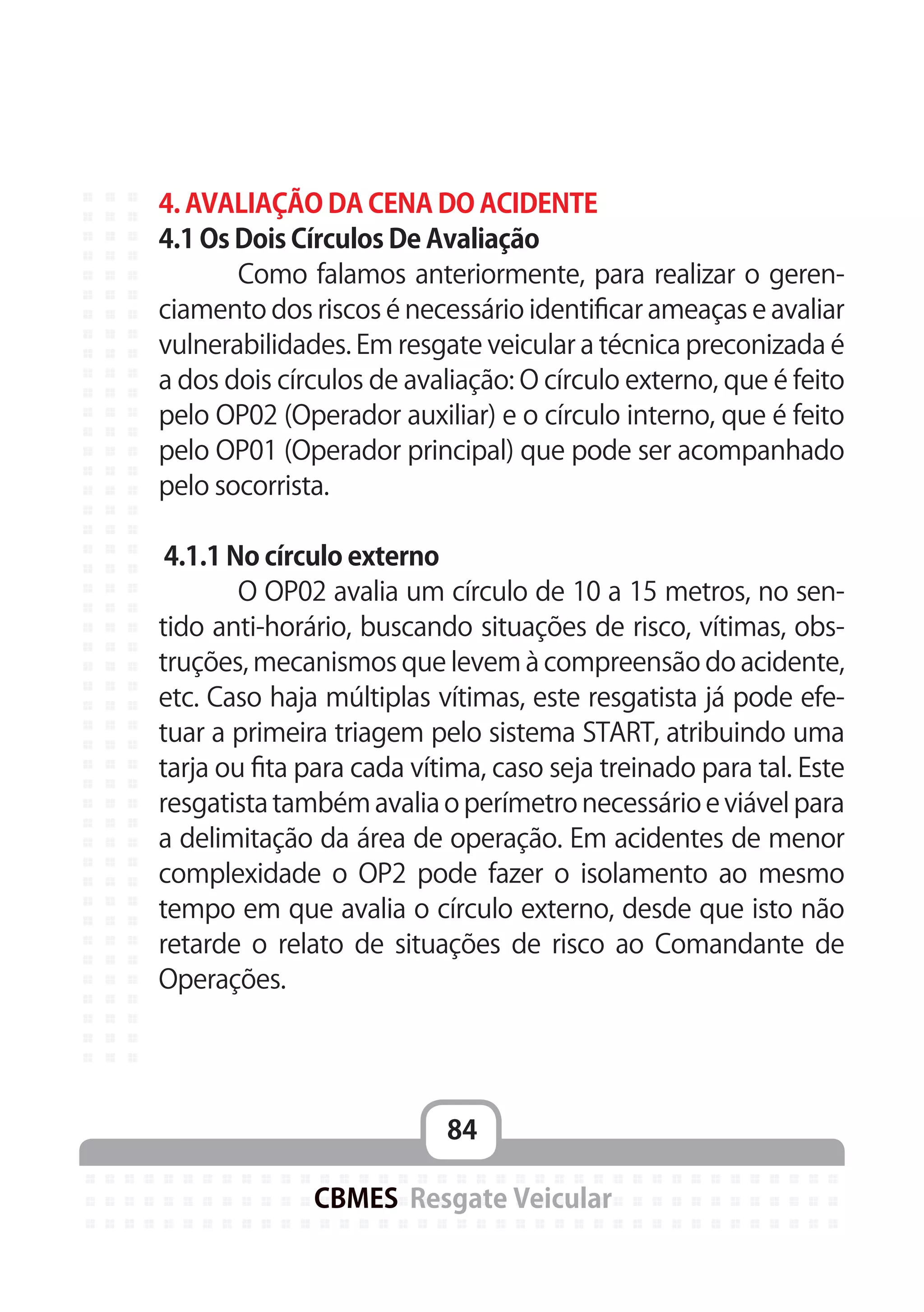 84
CBMES Resgate Veicular
4. AVALIAÇÃO DA CENA DO ACIDENTE
4.1 Os Dois Círculos De Avaliação
	 Como falamos anteriormente, para realizar o geren-
ciamento dos riscos é necessário identificar ameaças e avaliar
vulnerabilidades. Em resgate veicular a técnica preconizada é
a dos dois círculos de avaliação: O círculo externo, que é feito
pelo OP02 (Operador auxiliar) e o círculo interno, que é feito
pelo OP01 (Operador principal) que pode ser acompanhado
pelo socorrista.
4.1.1 No círculo externo
	 O OP02 avalia um círculo de 10 a 15 metros, no sen-
tido anti-horário, buscando situações de risco, vítimas, obs-
truções, mecanismos que levem à compreensão do acidente,
etc. Caso haja múltiplas vítimas, este resgatista já pode efe-
tuar a primeira triagem pelo sistema START, atribuindo uma
tarja ou fita para cada vítima, caso seja treinado para tal. Este
resgatista também avalia o perímetro necessário e viável para
a delimitação da área de operação. Em acidentes de menor
complexidade o OP2 pode fazer o isolamento ao mesmo
tempo em que avalia o círculo externo, desde que isto não
retarde o relato de situações de risco ao Comandante de
Operações.
 
