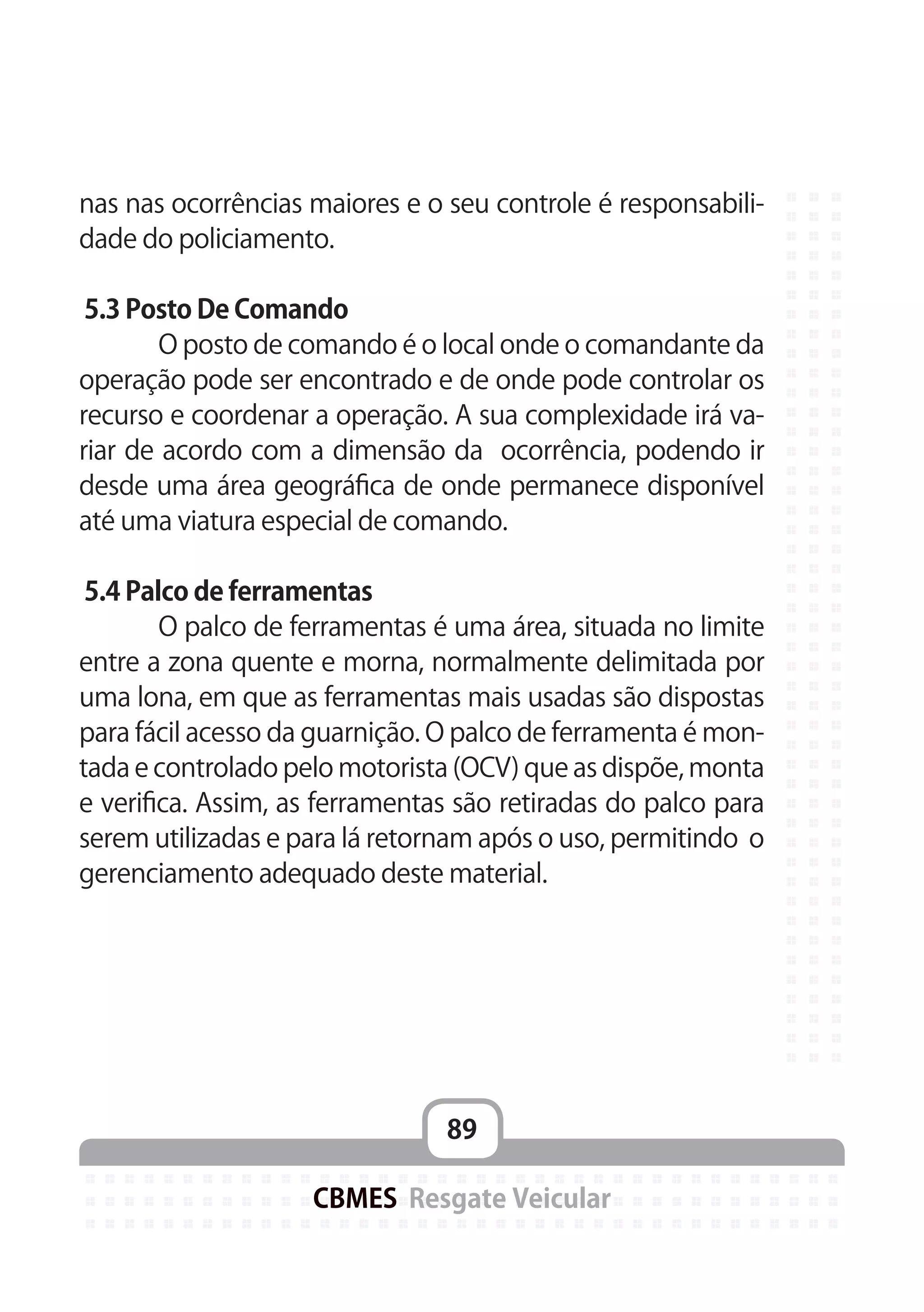 89
CBMES Resgate Veicular
nas nas ocorrências maiores e o seu controle é responsabili-
dade do policiamento.
5.3 Posto De Comando
	 O posto de comando é o local onde o comandante da
operação pode ser encontrado e de onde pode controlar os
recurso e coordenar a operação. A sua complexidade irá va-
riar de acordo com a dimensão da ocorrência, podendo ir
desde uma área geográfica de onde permanece disponível
até uma viatura especial de comando.
5.4 Palco de ferramentas
	 O palco de ferramentas é uma área, situada no limite
entre a zona quente e morna, normalmente delimitada por
uma lona, em que as ferramentas mais usadas são dispostas
para fácil acesso da guarnição. O palco de ferramenta é mon-
tada e controlado pelo motorista (OCV) que as dispõe, monta
e verifica. Assim, as ferramentas são retiradas do palco para
serem utilizadas e para lá retornam após o uso, permitindo o
gerenciamento adequado deste material.
 