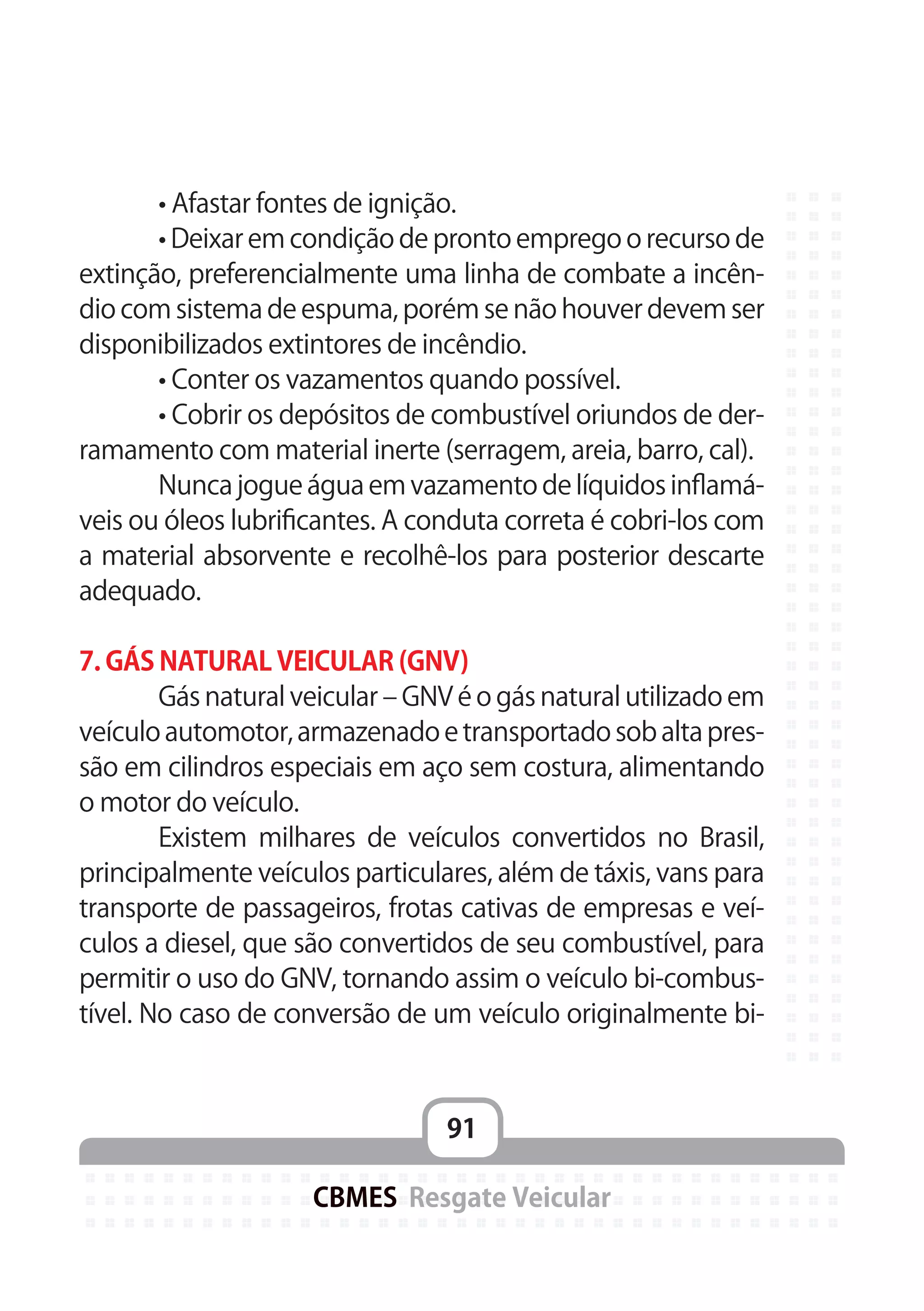 91
CBMES Resgate Veicular
	 • Afastar fontes de ignição.
	 • Deixar em condição de pronto emprego o recurso de
extinção, preferencialmente uma linha de combate a incên-
dio com sistema de espuma, porém se não houver devem ser
disponibilizados extintores de incêndio.
	 • Conter os vazamentos quando possível.
	 • Cobrir os depósitos de combustível oriundos de der-
ramamento com material inerte (serragem, areia, barro, cal).
	 Nunca jogue água em vazamento de líquidos inflamá-
veis ou óleos lubrificantes. A conduta correta é cobri-los com
a material absorvente e recolhê-los para posterior descarte
adequado.
7. GÁS NATURAL VEICULAR (GNV)
	 Gás natural veicular – GNV é o gás natural utilizado em
veículo automotor, armazenado e transportado sob alta pres-
são em cilindros especiais em aço sem costura, alimentando
o motor do veículo.
	 Existem milhares de veículos convertidos no Brasil,
principalmente veículos particulares, além de táxis, vans para
transporte de passageiros, frotas cativas de empresas e veí-
culos a diesel, que são convertidos de seu combustível, para
permitir o uso do GNV, tornando assim o veículo bi-combus-
tível. No caso de conversão de um veículo originalmente bi-
 