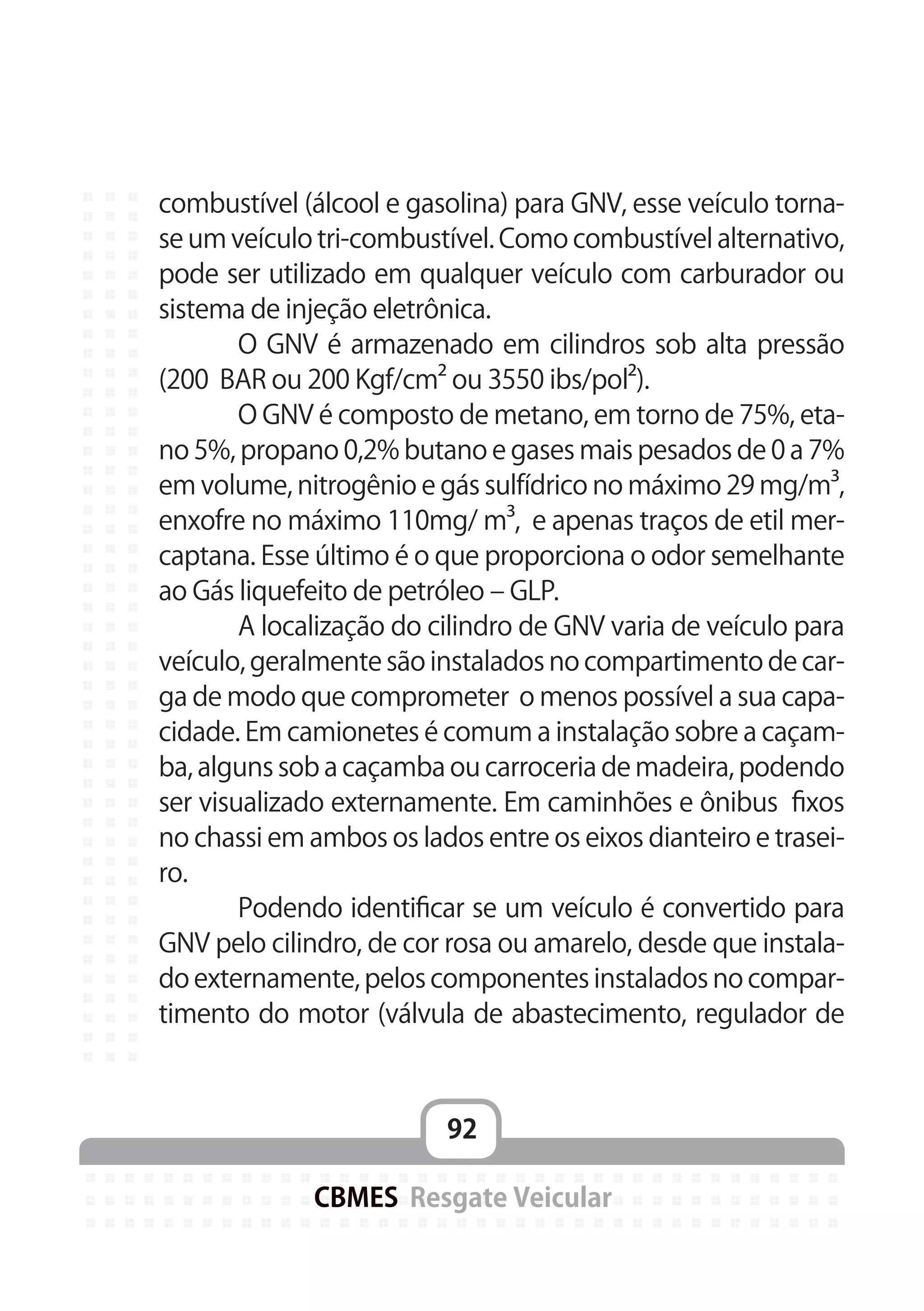 92
CBMES Resgate Veicular
combustível (álcool e gasolina) para GNV, esse veículo torna-
se um veículo tri-combustível. Como combustível alternativo,
pode ser utilizado em qualquer veículo com carburador ou
sistema de injeção eletrônica.
	 O GNV é armazenado em cilindros sob alta pressão
(200 BAR ou 200 Kgf/cm² ou 3550 ibs/pol²).
	 O GNV é composto de metano, em torno de 75%, eta-
no 5%, propano 0,2% butano e gases mais pesados de 0 a 7%
em volume, nitrogênio e gás sulfídrico no máximo 29 mg/m³,
enxofre no máximo 110mg/ m³, e apenas traços de etil mer-
captana. Esse último é o que proporciona o odor semelhante
ao Gás liquefeito de petróleo – GLP.
	 A localização do cilindro de GNV varia de veículo para
veículo, geralmente são instalados no compartimento de car-
ga de modo que comprometer o menos possível a sua capa-
cidade. Em camionetes é comum a instalação sobre a caçam-
ba, alguns sob a caçamba ou carroceria de madeira, podendo
ser visualizado externamente. Em caminhões e ônibus fixos
no chassi em ambos os lados entre os eixos dianteiro e trasei-
ro.
	 Podendo identificar se um veículo é convertido para
GNV pelo cilindro, de cor rosa ou amarelo, desde que instala-
do externamente, pelos componentes instalados no compar-
timento do motor (válvula de abastecimento, regulador de
 
