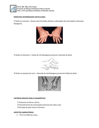Prof. Ms. Marcelo Lima
E-mail: profmarcelolima@yahoo.com.br
Site: www.profmarcelolima.webnode.com.br
PRINCIPAIS DEFORMIDADES ARTICULARES:
1º Dedo em ventania – Desvio ulnar dos dedos devido à subluxações das articulações metacarpo-
falangianas.
2º Dedo em botoneira – Flexão da interfalangeana proximal e extensão da distal.
3º Dedo em pescoço de cisne – Extensão da interfalangeana proximal e flexão da distal.
CRITÉRIOS BÁSICOS PARA O DIAGNÓSTICO:
1º Poliartrite simétrica crônica.
2º Acometimento das articulações proximais das mãos e pés.
3º Duração de pelo menos 6 semanas.
ASPECTOS LABORATORIAS:
 FR (+) em 80% dos casos.
 