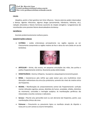 Prof. Ms. Marcelo Lima
E-mail: profmarcelolima@yahoo.com.br
Site: www.profmarcelolima.webnode.com.br
CAUSA:
Idiopática, porém o fator genético tem forte influencia. Fatores externos podem desencadear
a doença. Agentes infecciosos, algumas drogas (procainamida, hidralazina, hidrazina, etc.),
radiação ultravioleta e fatores hormonais (aumento da relação estrogênio / progesterona) são
reconhecidos como possíveis fatores desencadeadores da doença
INCIDÊNCIA:
Acomete predominantemente mulheres jovens.
MANIFESTAÇÕES CLÍNICAS
 CUTÂNEA – Lesões eritematosas principalmente nas regiões expostas ao sol.
Classicamente compromete as regiões malares da face e dorso do nariz (lesão em asa de
borboleta).
 ARTICULAR – Artrite, não erosiva, em pequenas articulações das mãos, dos punhos e
joelhos freqüentemente simétrica. Raramente produz deformidade.
 HEMATOLÓGICA - Anemia, linfopenia, leucopenia e plaquetopenia (raramente grave).
 RENAL – Caracteriza-se pela nefrite que pode evoluir para uma insuficiência renal.
Alterações sedimentares da urina e/ou proteinúria, aumento dos níveis de creatina sérica
são freqüentes.
 NEURAL – Manifestações de comprometimento central são freqüentemente: confusão
mental, disfunção cognitiva, psicose, distúrbios do humor, ansiedade, cefaléia, distúrbios
do movimento, convulsões e meningite asséptica. As manifestações periféricas são
relacionadas a neurites cranianas e radiculares.
 Serosas – Pleurite e/ou pericardite (com ou sem derrame) são freqüentes, porém, suas
manifestações clínicas são raras.
 Pulmonar – Pneumonite ou pneumonia lúpica se manifesta através de dispnéia e
tosse,com ou sem cianose ou escarro hemoptóico.
 