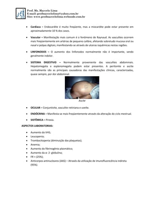 Prof. Ms. Marcelo Lima
E-mail: profmarcelolima@yahoo.com.br
Site: www.profmarcelolima.webnode.com.br
 Cardíaca – Endocardite é muito freqüente, mas a miocardite pode estar presente em
aproximadamente 10 % dos casos.
 Vascular – Manifestação mais comum é o fenômeno de Raynaud. As vasculites ocorrem
mais freqüentemente em artérias de pequeno calibre, afetando sobretudo mucosa oral ou
nasal e polpas digitais; manifestando-se através de ulceras isquêmicas nestas regiões.
 LINFONODOS – O aumento dos linfonodos normalmente não é importante, sendo
geralmente indolor.
 SISTEMA DIGESTIVO – Normalmente proveniente das vasculites abdominais.
Hepatomegalia e esplenomegalia podem estar presentes. A peritonite e ascite
normalmente são as principais causadoras das manifestações clínicas, caracterizadas,
quase sempre, por dor abdominal.
Ascite
 OCULAR – Conjuntivite, vasculite retiniana e uveíte.
 ENDÓCRINA – Manifesta-se mais freqüentemente através da alteração do ciclo mestrual.
 SISTÊMICA – Pirexia.
ASPECTOS LABORATORIAS:
 Aumento do VHS;
 Leucopenia;
 Trombocitopenia (diminuição das plaquetas);
 Anemia;
 Aumento do fibrinogênio plasmático;
 Aumento da α- 2- globulina;
 FR + (25%);
 Anticorpos antinucleares (AAS) – Através da utilização de imunofluorecência indireta
(95%).
 