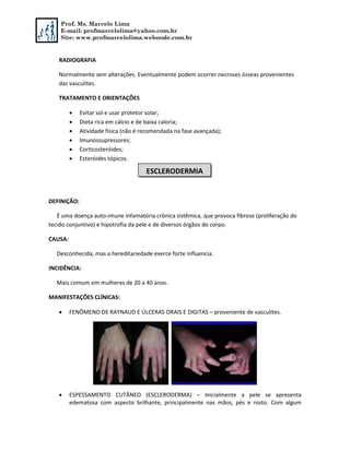 Prof. Ms. Marcelo Lima
E-mail: profmarcelolima@yahoo.com.br
Site: www.profmarcelolima.webnode.com.br
RADIOGRAFIA
Normalmente sem alterações. Eventualmente podem ocorrer necroses ósseas provenientes
das vasculites.
TRATAMENTO E ORIENTAÇÕES
 Evitar sol e usar protetor solar;
 Dieta rica em cálcio e de baixa caloria;
 Atividade física (não é recomendada na fase avançada);
 Imunossupressores;
 Corticosteróides;
 Esteróides tópicos.
DEFINIÇÃO:
É uma doença auto-imune infamatória crônica sistêmica, que provoca fibrose (proliferação do
tecido conjuntivo) e hipotrofia da pele e de diversos órgãos do corpo.
CAUSA:
Desconhecida, mas a hereditariedade exerce forte influencia.
INCIDÊNCIA:
Mais comum em mulheres de 20 a 40 anos.
MANIFESTAÇÕES CLÍNICAS:
 FENÔMENO DE RAYNAUD E ÚLCERAS ORAIS E DIGITAS – proveniente de vasculites.
 ESPESSAMENTO CUTÂNEO (ESCLERODERMA) – Inicialmente a pele se apresenta
edematosa com aspecto brilhante, principalmente nas mãos, pés e rosto. Com algum
ESCLERODERMIA
 