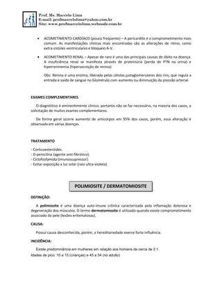 Prof. Ms. Marcelo Lima
E-mail: profmarcelolima@yahoo.com.br
Site: www.profmarcelolima.webnode.com.br
 ACOMETIMENTO CARDÍACO (pouco freqüente) – A pericardite é o comprometimento mais
comum. As manifestações clínicas mais encontradas são as alterações de ritmo, como
extra-sístoles ventriculares e bloqueio A-V.
 ACOMETIMENTO RENAL – Apesar de raro é uma das principais causas de óbito na doença.
A insuficiência renal se manifesta através de proteinúria (perda de PTN na urina) e
hiperreninemia (hipersecreção de renina).
Obs: Renina é uma enzima, liberada pelas células justaglomerulares dos rins, que regula a
entrada e saída de sangue no Glomérulo com aumento ou diminuição da pressão arterial.
EXAMES COMPLEMENTARES
O diagnóitico é eminentimente clínico; portanto não se faz necessário, na maioria dos casos, a
solicitação de muitos exames complementares.
De forma geral ocorre aumento de anticorpos em 95% dos casos, porém, essa alteração é
observada em várias doenças.
TRATAMENTO
- Corticoesteróides.
- D-penicilina (agente anti-fibrótico).
- Ciclofosfamida (imunossupressor).
- Evitar exposição a luz solar (raio ultra-violeta).
DEFINIÇÃO:
A polimiosite é uma doença auto-imune crônica caracterizada pela inflamação dolorosa e
degeneração dos músculos. O termo dermatomiosite é utilizado quando existe comprometimento
associado da pele (lesões eritematosas).
CAUSA:
Possui causa desconhecida, porém, a hereditariedade exerce forte influência.
INCIDÊNCIA:
Existe predominância em mulheres em relação aos homens de cerca de 2:1.
Idades de pico: 10 a 15 (crianças) e 45 a 54 (no adulto)
POLIMIOSITE / DERMATOMIOSITE
 