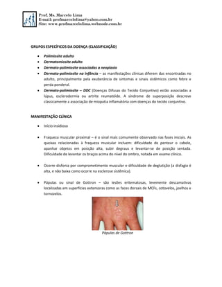 Prof. Ms. Marcelo Lima
E-mail: profmarcelolima@yahoo.com.br
Site: www.profmarcelolima.webnode.com.br
GRUPOS ESPECÍFICOS DA DOENÇA (CLASSIFICAÇÃO)
 Polimiosite adulto
 Dermatomiosite adulto
 Dermato-polimiosite associadas a neoplasia
 Dermato-polimiosite na infância – as manifestações clínicas diferem das encontradas no
adulto, principalmente pela exuberância de sintomas e sinais sistêmicos como febre e
perda ponderal.
 Dermato-polimiosite – DDC (Doenças Difusas do Tecido Conjuntivo) estão associadas a
lúpus, esclerodermia ou artrite reumatóide. A síndrome de superposição descreve
classicamente a associação de miopatia inflamatória com doenças do tecido conjuntivo.
MANIFESTAÇÃO CLÍNICA
 Início insidioso
 Fraqueza muscular proximal – é o sinal mais comumente observado nas fases iniciais. As
queixas relacionadas à fraqueza muscular incluem: dificuldade de pentear o cabelo,
apanhar objetos em posição alta, subir degraus e levantar-se de posição sentada.
Dificuldade de levantar os braços acima do nível do ombro, notada em exame clínico.
 Ocorre disfonia por comprometimento muscular e dificuldade de deglutição (a disfagia é
alta, e não baixa como ocorre na esclerose sistêmica).
 Pápulas ou sinal de Gottron – são lesões eritematosas, levemente descamativas
localizadas em superfícies extensoras como as faces dorsais de MCFs, cotovelos, joelhos e
tornozelos.
Pápulas de Gottron
 